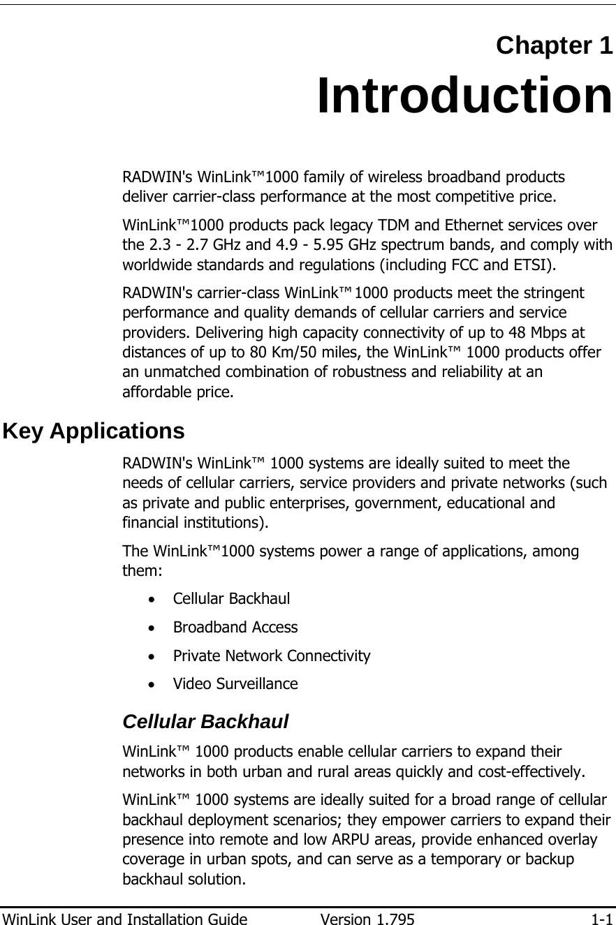  WinLink User and Installation Guide  Version 1.795  1-1  Chapter 1 Introduction RADWIN&apos;s WinLink™1000 family of wireless broadband products deliver carrier-class performance at the most competitive price. WinLink™1000 products pack legacy TDM and Ethernet services over the 2.3 - 2.7 GHz and 4.9 - 5.95 GHz spectrum bands, and comply with worldwide standards and regulations (including FCC and ETSI). RADWIN&apos;s carrier-class WinLink™ 1000 products meet the stringent performance and quality demands of cellular carriers and service providers. Delivering high capacity connectivity of up to 48 Mbps at distances of up to 80 Km/50 miles, the WinLink™ 1000 products offer an unmatched combination of robustness and reliability at an affordable price. Key Applications RADWIN&apos;s WinLink™ 1000 systems are ideally suited to meet the needs of cellular carriers, service providers and private networks (such as private and public enterprises, government, educational and financial institutions).  The WinLink™1000 systems power a range of applications, among them:  • Cellular Backhaul • Broadband Access • Private Network Connectivity • Video Surveillance Cellular Backhaul WinLink™ 1000 products enable cellular carriers to expand their networks in both urban and rural areas quickly and cost-effectively.  WinLink™ 1000 systems are ideally suited for a broad range of cellular backhaul deployment scenarios; they empower carriers to expand their presence into remote and low ARPU areas, provide enhanced overlay coverage in urban spots, and can serve as a temporary or backup backhaul solution.  