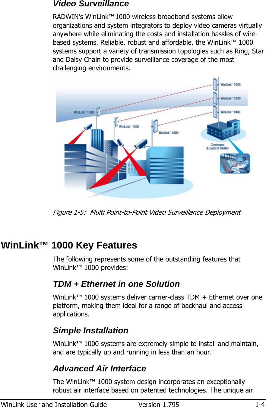  WinLink User and Installation Guide  Version 1.795  1-4  Video Surveillance RADWIN&apos;s WinLink™ 1000 wireless broadband systems allow organizations and system integrators to deploy video cameras virtually anywhere while eliminating the costs and installation hassles of wire-based systems. Reliable, robust and affordable, the WinLink™ 1000 systems support a variety of transmission topologies such as Ring, Star and Daisy Chain to provide surveillance coverage of the most challenging environments.  Figure  1-5:  Multi Point-to-Point Video Surveillance Deployment  WinLink™ 1000 Key Features The following represents some of the outstanding features that WinLink™ 1000 provides: TDM + Ethernet in one Solution WinLink™ 1000 systems deliver carrier-class TDM + Ethernet over one platform, making them ideal for a range of backhaul and access applications. Simple Installation WinLink™ 1000 systems are extremely simple to install and maintain, and are typically up and running in less than an hour. Advanced Air Interface The WinLink™ 1000 system design incorporates an exceptionally robust air interface based on patented technologies. The unique air 