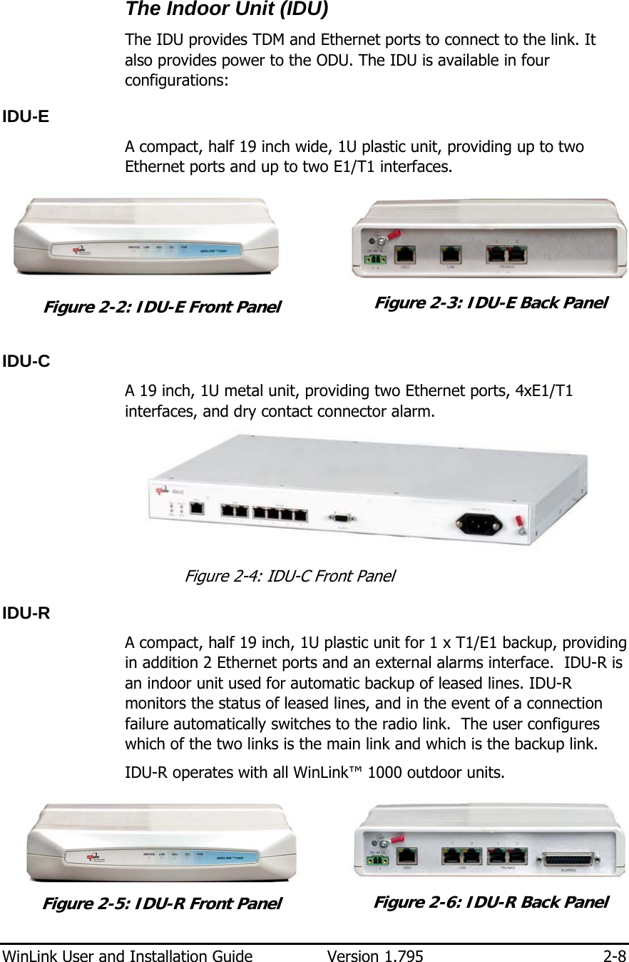  WinLink User and Installation Guide  Version 1.795  2-8  The Indoor Unit (IDU) The IDU provides TDM and Ethernet ports to connect to the link. It also provides power to the ODU. The IDU is available in four configurations:  IDU-E A compact, half 19 inch wide, 1U plastic unit, providing up to two Ethernet ports and up to two E1/T1 interfaces.   Figure  2-2: IDU-E Front Panel  Figure  2-3: IDU-E Back Panel IDU-C A 19 inch, 1U metal unit, providing two Ethernet ports, 4xE1/T1 interfaces, and dry contact connector alarm.   Figure  2-4: IDU-C Front Panel IDU-R A compact, half 19 inch, 1U plastic unit for 1 x T1/E1 backup, providing in addition 2 Ethernet ports and an external alarms interface.  IDU-R is an indoor unit used for automatic backup of leased lines. IDU-R monitors the status of leased lines, and in the event of a connection failure automatically switches to the radio link.  The user configures which of the two links is the main link and which is the backup link.  IDU-R operates with all WinLink™ 1000 outdoor units.   Figure  2-5: IDU-R Front Panel  Figure  2-6: IDU-R Back Panel 