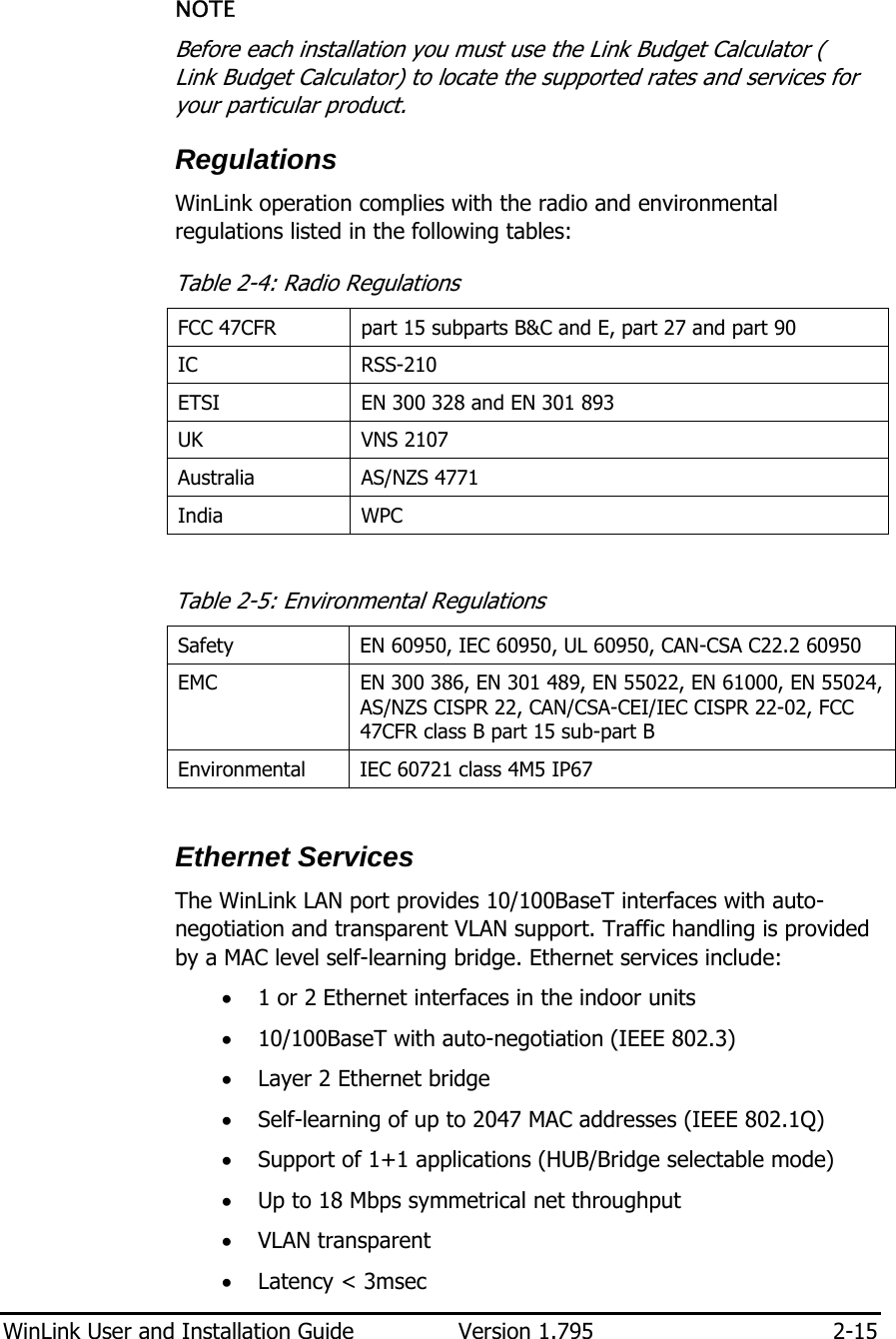  WinLink User and Installation Guide  Version 1.795  2-15  NOTE Before each installation you must use the Link Budget Calculator ( Link Budget Calculator) to locate the supported rates and services for your particular product. Regulations WinLink operation complies with the radio and environmental regulations listed in the following tables: Table  2-4: Radio Regulations FCC 47CFR  part 15 subparts B&amp;C and E, part 27 and part 90  IC RSS-210 ETSI  EN 300 328 and EN 301 893  UK VNS 2107 Australia AS/NZS 4771 India WPC  Table  2-5: Environmental Regulations Safety  EN 60950, IEC 60950, UL 60950, CAN-CSA C22.2 60950 EMC  EN 300 386, EN 301 489, EN 55022, EN 61000, EN 55024, AS/NZS CISPR 22, CAN/CSA-CEI/IEC CISPR 22-02, FCC 47CFR class B part 15 sub-part B Environmental  IEC 60721 class 4M5 IP67  Ethernet Services The WinLink LAN port provides 10/100BaseT interfaces with auto-negotiation and transparent VLAN support. Traffic handling is provided by a MAC level self-learning bridge. Ethernet services include: • 1 or 2 Ethernet interfaces in the indoor units • 10/100BaseT with auto-negotiation (IEEE 802.3) • Layer 2 Ethernet bridge • Self-learning of up to 2047 MAC addresses (IEEE 802.1Q) • Support of 1+1 applications (HUB/Bridge selectable mode) • Up to 18 Mbps symmetrical net throughput • VLAN transparent • Latency &lt; 3msec 