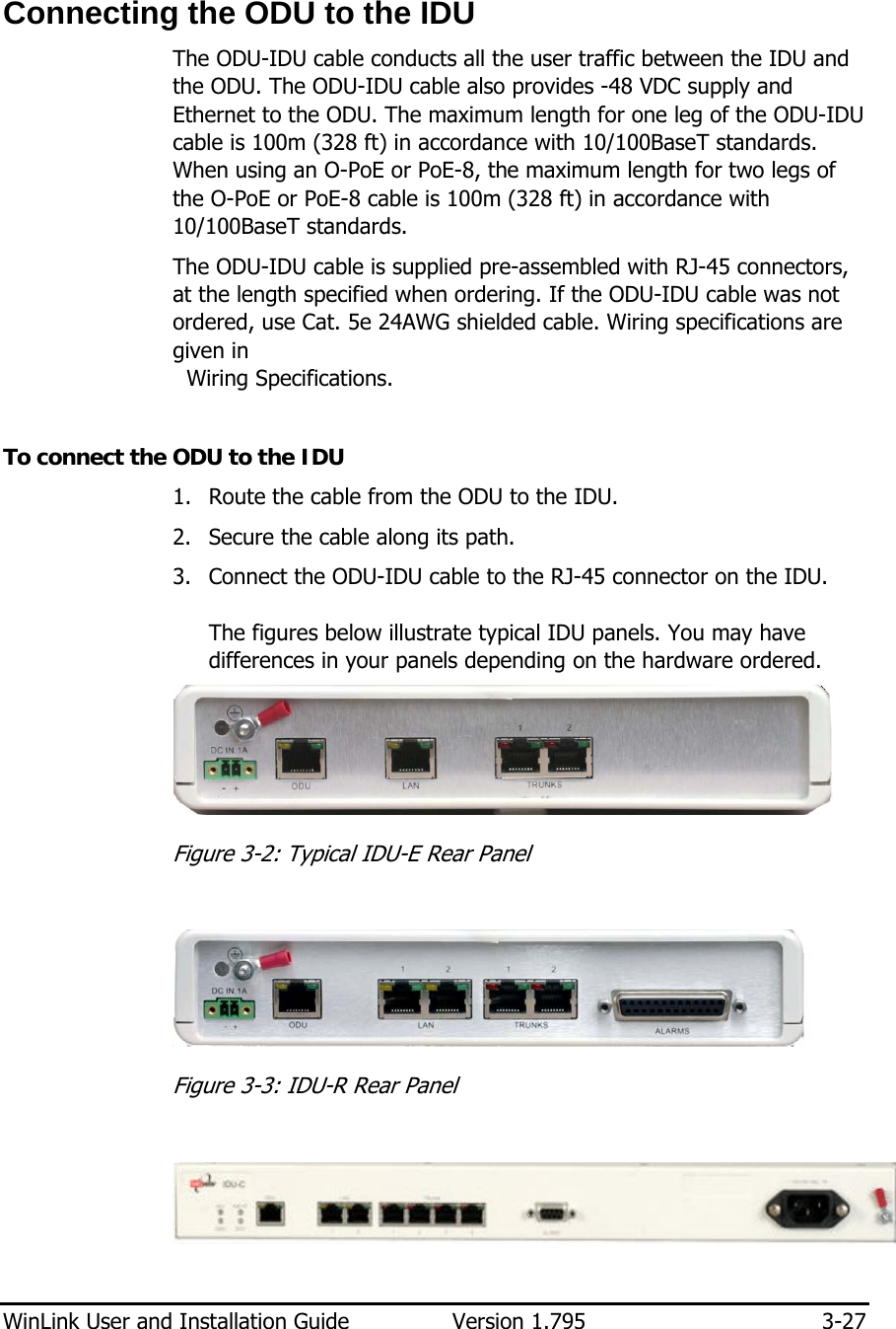  WinLink User and Installation Guide  Version 1.795  3-27  Connecting the ODU to the IDU The ODU-IDU cable conducts all the user traffic between the IDU and the ODU. The ODU-IDU cable also provides -48 VDC supply and Ethernet to the ODU. The maximum length for one leg of the ODU-IDU cable is 100m (328 ft) in accordance with 10/100BaseT standards. When using an O-PoE or PoE-8, the maximum length for two legs of the O-PoE or PoE-8 cable is 100m (328 ft) in accordance with 10/100BaseT standards. The ODU-IDU cable is supplied pre-assembled with RJ-45 connectors, at the length specified when ordering. If the ODU-IDU cable was not ordered, use Cat. 5e 24AWG shielded cable. Wiring specifications are given in    Wiring Specifications.  To connect the ODU to the IDU 1. Route the cable from the ODU to the IDU.  2. Secure the cable along its path. 3. Connect the ODU-IDU cable to the RJ-45 connector on the IDU.  The figures below illustrate typical IDU panels. You may have differences in your panels depending on the hardware ordered.   Figure  3-2: Typical IDU-E Rear Panel   Figure  3-3: IDU-R Rear Panel    