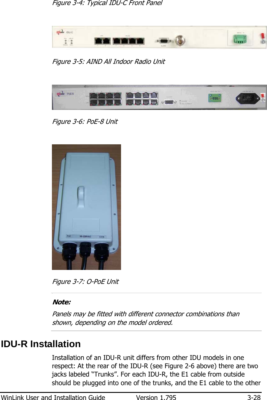  WinLink User and Installation Guide  Version 1.795  3-28  Figure  3-4: Typical IDU-C Front Panel   Figure  3-5: AIND All Indoor Radio Unit    Figure  3-6: PoE-8 Unit    Figure  3-7: O-PoE Unit 3.  Note: Panels may be fitted with different connector combinations than shown, depending on the model ordered.  IDU-R Installation Installation of an IDU-R unit differs from other IDU models in one respect: At the rear of the IDU-R (see Figure  2-6 above) there are two jacks labeled “Trunks”. For each IDU-R, the E1 cable from outside should be plugged into one of the trunks, and the E1 cable to the other 