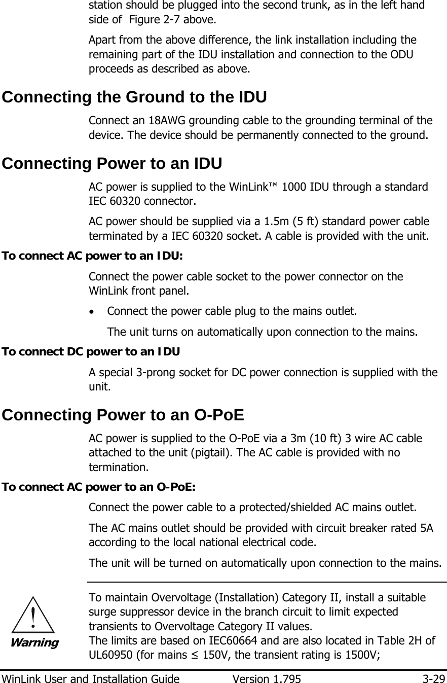  WinLink User and Installation Guide  Version 1.795  3-29  station should be plugged into the second trunk, as in the left hand side of  Figure  2-7 above. Apart from the above difference, the link installation including the remaining part of the IDU installation and connection to the ODU proceeds as described as above. Connecting the Ground to the IDU Connect an 18AWG grounding cable to the grounding terminal of the device. The device should be permanently connected to the ground.  Connecting Power to an IDU AC power is supplied to the WinLink™ 1000 IDU through a standard IEC 60320 connector.  AC power should be supplied via a 1.5m (5 ft) standard power cable terminated by a IEC 60320 socket. A cable is provided with the unit. To connect AC power to an IDU: Connect the power cable socket to the power connector on the WinLink front panel. • Connect the power cable plug to the mains outlet. The unit turns on automatically upon connection to the mains. To connect DC power to an IDU A special 3-prong socket for DC power connection is supplied with the unit.  Connecting Power to an O-PoE AC power is supplied to the O-PoE via a 3m (10 ft) 3 wire AC cable attached to the unit (pigtail). The AC cable is provided with no termination. To connect AC power to an O-PoE: Connect the power cable to a protected/shielded AC mains outlet. The AC mains outlet should be provided with circuit breaker rated 5A according to the local national electrical code. The unit will be turned on automatically upon connection to the mains.  To maintain Overvoltage (Installation) Category II, install a suitable surge suppressor device in the branch circuit to limit expected transients to Overvoltage Category II values.  The limits are based on IEC60664 and are also located in Table 2H of UL60950 (for mains ≤ 150V, the transient rating is 1500V;  Warning 