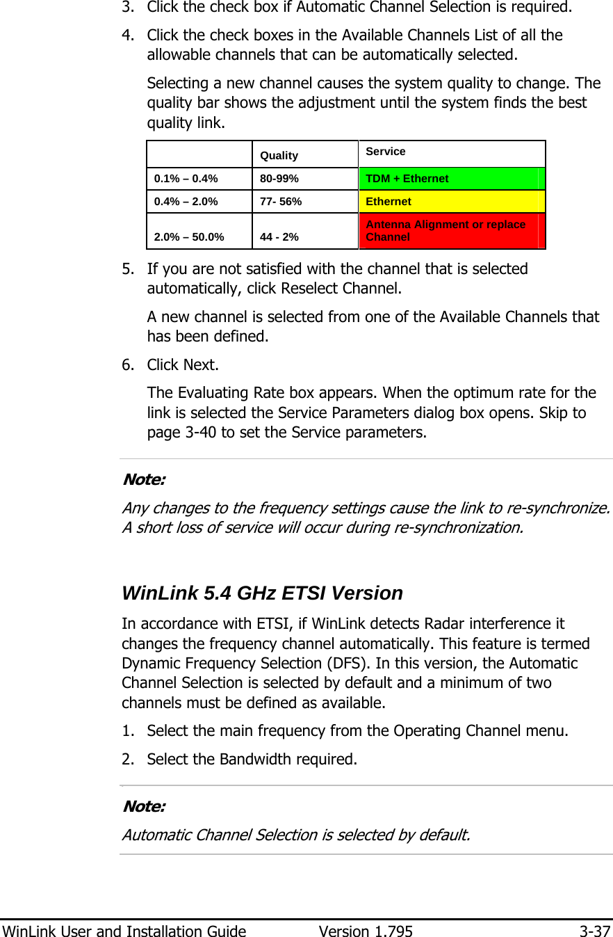  WinLink User and Installation Guide  Version 1.795  3-37  3. Click the check box if Automatic Channel Selection is required. 4. Click the check boxes in the Available Channels List of all the allowable channels that can be automatically selected. Selecting a new channel causes the system quality to change. The quality bar shows the adjustment until the system finds the best quality link.   Quality  Service 0.1% – 0.4%  80-99%  TDM + Ethernet 0.4% – 2.0%  77- 56%  Ethernet 2.0% – 50.0%  44 - 2%  Antenna Alignment or replace Channel 5. If you are not satisfied with the channel that is selected automatically, click Reselect Channel. A new channel is selected from one of the Available Channels that has been defined. 6. Click Next. The Evaluating Rate box appears. When the optimum rate for the link is selected the Service Parameters dialog box opens. Skip to page 3-40 to set the Service parameters.  Note: Any changes to the frequency settings cause the link to re-synchronize. A short loss of service will occur during re-synchronization.  WinLink 5.4 GHz ETSI Version In accordance with ETSI, if WinLink detects Radar interference it changes the frequency channel automatically. This feature is termed Dynamic Frequency Selection (DFS). In this version, the Automatic Channel Selection is selected by default and a minimum of two channels must be defined as available. 1. Select the main frequency from the Operating Channel menu. 2. Select the Bandwidth required. 6.  Note: Automatic Channel Selection is selected by default.  
