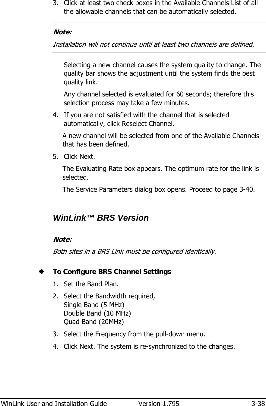  WinLink User and Installation Guide  Version 1.795  3-38  3. Click at least two check boxes in the Available Channels List of all the allowable channels that can be automatically selected. 7.  Note: Installation will not continue until at least two channels are defined.  Selecting a new channel causes the system quality to change. The quality bar shows the adjustment until the system finds the best quality link.  Any channel selected is evaluated for 60 seconds; therefore this selection process may take a few minutes. 4. If you are not satisfied with the channel that is selected automatically, click Reselect Channel. A new channel will be selected from one of the Available Channels that has been defined. 5. Click Next. The Evaluating Rate box appears. The optimum rate for the link is selected. The Service Parameters dialog box opens. Proceed to page 3-40.  WinLink™ BRS Version  Note: Both sites in a BRS Link must be configured identically.  Æ To Configure BRS Channel Settings 1. Set the Band Plan. 2. Select the Bandwidth required,  Single Band (5 MHz) Double Band (10 MHz) Quad Band (20MHz) 3. Select the Frequency from the pull-down menu. 4. Click Next. The system is re-synchronized to the changes. 