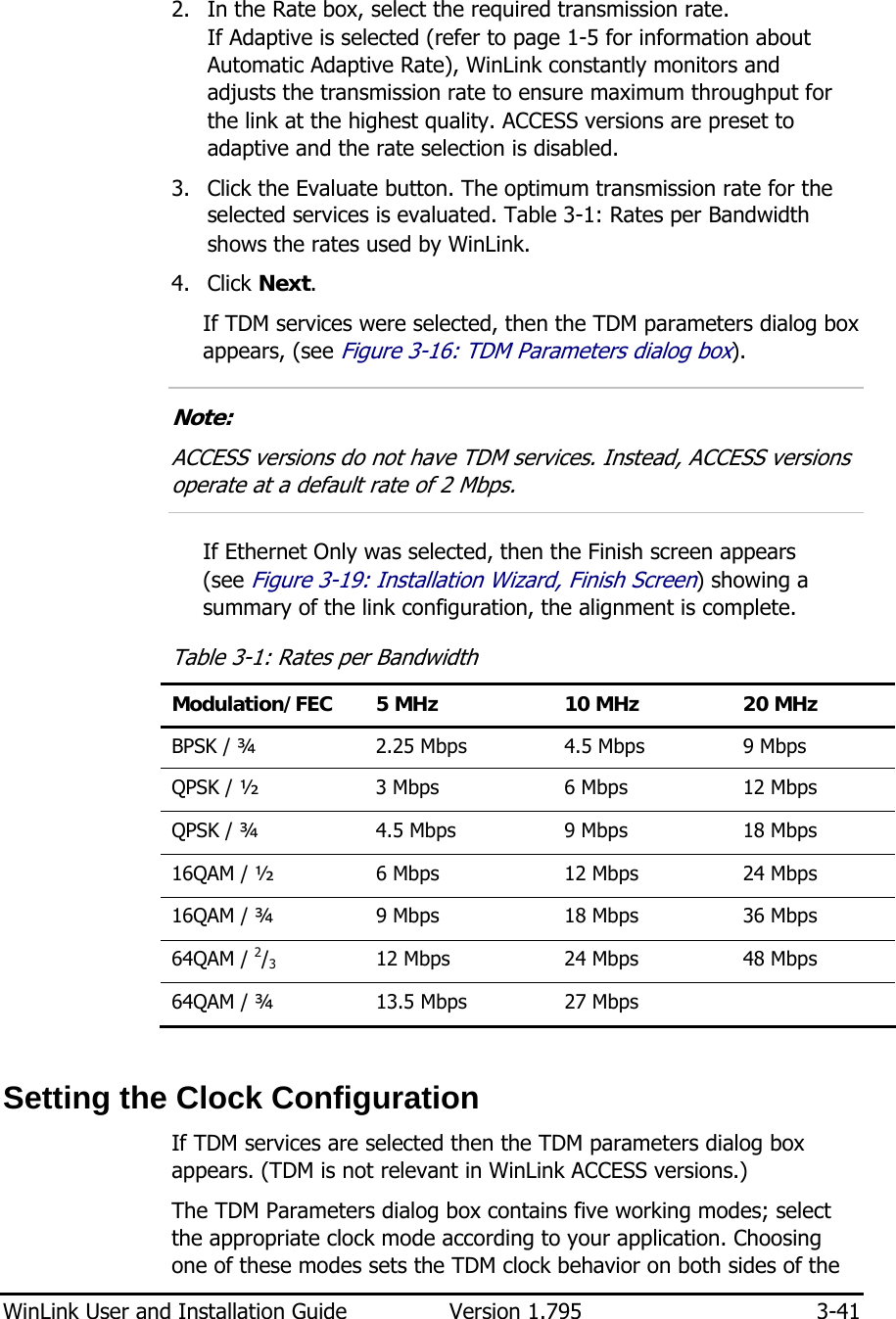  WinLink User and Installation Guide  Version 1.795  3-41  2. In the Rate box, select the required transmission rate. If Adaptive is selected (refer to page 1-5 for information about Automatic Adaptive Rate), WinLink constantly monitors and  adjusts the transmission rate to ensure maximum throughput for the link at the highest quality. ACCESS versions are preset to adaptive and the rate selection is disabled. 3. Click the Evaluate button. The optimum transmission rate for the selected services is evaluated. Table  3-1: Rates per Bandwidth shows the rates used by WinLink.  4. Click Next. If TDM services were selected, then the TDM parameters dialog box appears, (see Figure  3-16: TDM Parameters dialog box).  Note: ACCESS versions do not have TDM services. Instead, ACCESS versions operate at a default rate of 2 Mbps.  If Ethernet Only was selected, then the Finish screen appears  (see Figure  3-19: Installation Wizard, Finish Screen) showing a summary of the link configuration, the alignment is complete. Table  3-1: Rates per Bandwidth Modulation/FEC  5 MHz  10 MHz  20 MHz BPSK / ¾  2.25 Mbps  4.5 Mbps  9 Mbps QPSK / ½   3 Mbps  6 Mbps  12 Mbps QPSK / ¾   4.5 Mbps  9 Mbps  18 Mbps 16QAM / ½   6 Mbps  12 Mbps  24 Mbps 16QAM / ¾   9 Mbps  18 Mbps  36 Mbps 64QAM / 2/3   12 Mbps  24 Mbps  48 Mbps 64QAM / ¾   13.5 Mbps  27 Mbps    Setting the Clock Configuration If TDM services are selected then the TDM parameters dialog box appears. (TDM is not relevant in WinLink ACCESS versions.) The TDM Parameters dialog box contains five working modes; select the appropriate clock mode according to your application. Choosing one of these modes sets the TDM clock behavior on both sides of the 
