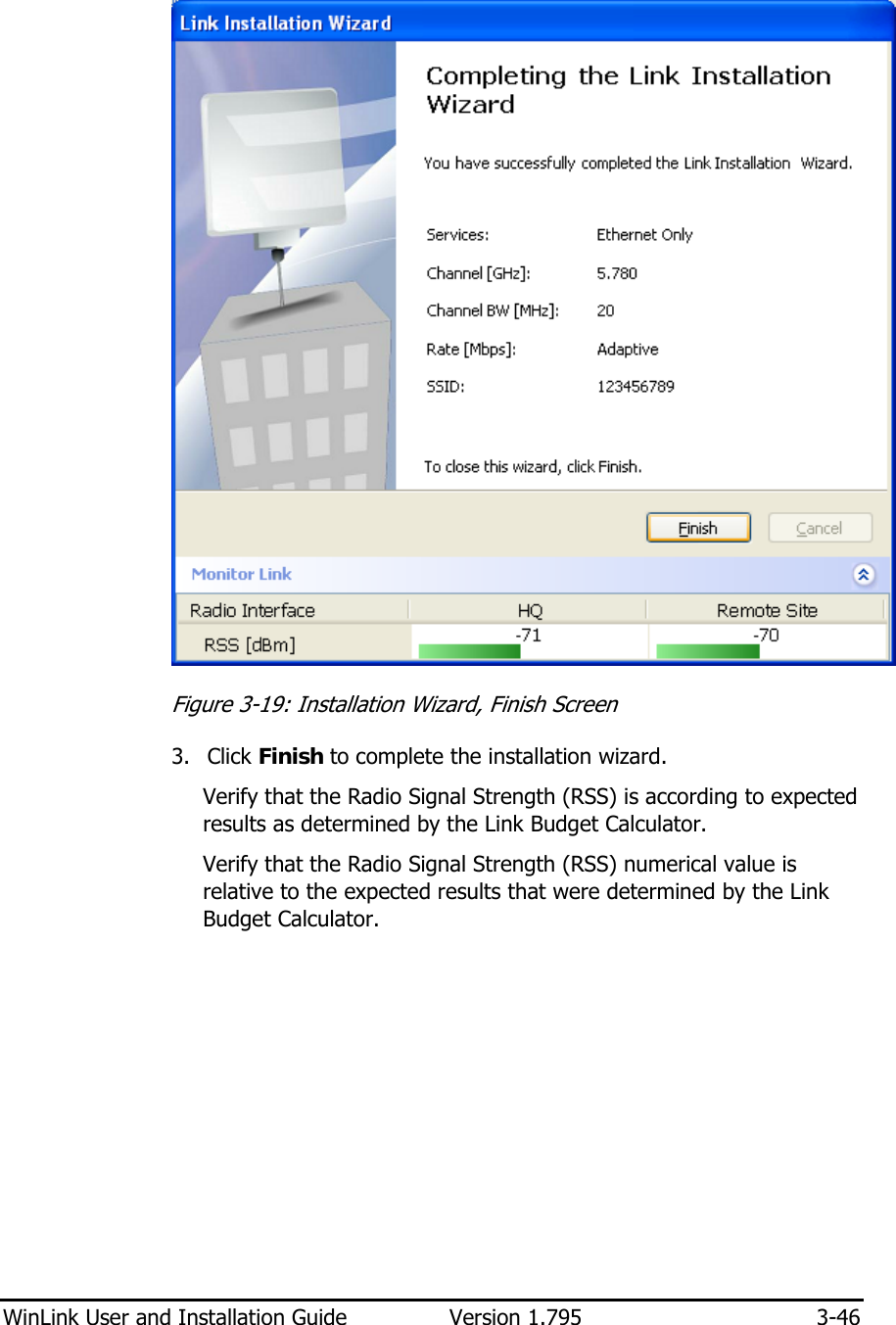  WinLink User and Installation Guide  Version 1.795  3-46   Figure  3-19: Installation Wizard, Finish Screen 3. Click Finish to complete the installation wizard. Verify that the Radio Signal Strength (RSS) is according to expected results as determined by the Link Budget Calculator. Verify that the Radio Signal Strength (RSS) numerical value is relative to the expected results that were determined by the Link Budget Calculator. 