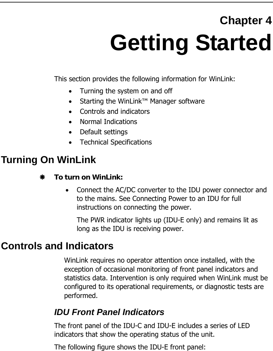  Chapter 4 Getting Started This section provides the following information for WinLink: • Turning the system on and off • Starting the WinLink™ Manager software • Controls and indicators • Normal Indications • Default settings • Technical Specifications Turning On WinLink Æ To turn on WinLink: • Connect the AC/DC converter to the IDU power connector and to the mains. See Connecting Power to an IDU for full instructions on connecting the power. The PWR indicator lights up (IDU-E only) and remains lit as long as the IDU is receiving power. Controls and Indicators WinLink requires no operator attention once installed, with the exception of occasional monitoring of front panel indicators and statistics data. Intervention is only required when WinLink must be configured to its operational requirements, or diagnostic tests are performed. IDU Front Panel Indicators The front panel of the IDU-C and IDU-E includes a series of LED indicators that show the operating status of the unit.  The following figure shows the IDU-E front panel: 