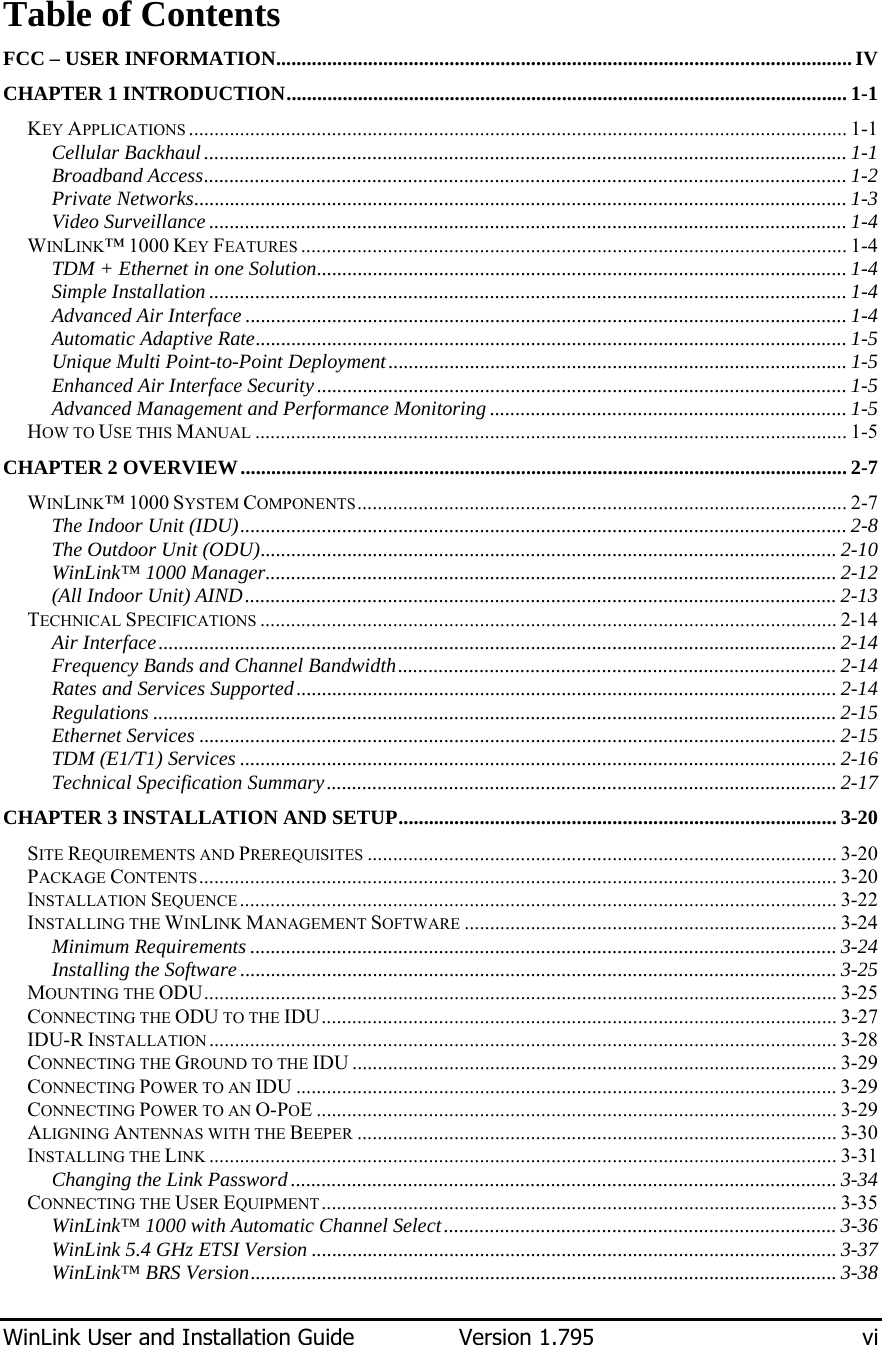  WinLink User and Installation Guide  Version 1.795  vi  Table of Contents FCC – USER INFORMATION.................................................................................................................IV CHAPTER 1 INTRODUCTION.............................................................................................................. 1-1 KEY APPLICATIONS ................................................................................................................................. 1-1 Cellular Backhaul.............................................................................................................................. 1-1 Broadband Access.............................................................................................................................. 1-2 Private Networks................................................................................................................................ 1-3 Video Surveillance ............................................................................................................................. 1-4 WINLINK™ 1000 KEY FEATURES ........................................................................................................... 1-4 TDM + Ethernet in one Solution........................................................................................................ 1-4 Simple Installation............................................................................................................................. 1-4 Advanced Air Interface ...................................................................................................................... 1-4 Automatic Adaptive Rate.................................................................................................................... 1-5 Unique Multi Point-to-Point Deployment..........................................................................................1-5 Enhanced Air Interface Security........................................................................................................ 1-5 Advanced Management and Performance Monitoring ...................................................................... 1-5 HOW TO USE THIS MANUAL .................................................................................................................... 1-5 CHAPTER 2 OVERVIEW....................................................................................................................... 2-7 WINLINK™ 1000 SYSTEM COMPONENTS................................................................................................ 2-7 The Indoor Unit (IDU)....................................................................................................................... 2-8 The Outdoor Unit (ODU)................................................................................................................. 2-10 WinLink™ 1000 Manager................................................................................................................ 2-12 (All Indoor Unit) AIND.................................................................................................................... 2-13 TECHNICAL SPECIFICATIONS ................................................................................................................. 2-14 Air Interface..................................................................................................................................... 2-14 Frequency Bands and Channel Bandwidth...................................................................................... 2-14 Rates and Services Supported.......................................................................................................... 2-14 Regulations ...................................................................................................................................... 2-15 Ethernet Services ............................................................................................................................. 2-15 TDM (E1/T1) Services ..................................................................................................................... 2-16 Technical Specification Summary.................................................................................................... 2-17 CHAPTER 3 INSTALLATION AND SETUP...................................................................................... 3-20 SITE REQUIREMENTS AND PREREQUISITES ............................................................................................ 3-20 PACKAGE CONTENTS............................................................................................................................. 3-20 INSTALLATION SEQUENCE ..................................................................................................................... 3-22 INSTALLING THE WINLINK MANAGEMENT SOFTWARE ......................................................................... 3-24 Minimum Requirements ................................................................................................................... 3-24 Installing the Software ..................................................................................................................... 3-25 MOUNTING THE ODU............................................................................................................................ 3-25 CONNECTING THE ODU TO THE IDU..................................................................................................... 3-27 IDU-R INSTALLATION ........................................................................................................................... 3-28 CONNECTING THE GROUND TO THE IDU ............................................................................................... 3-29 CONNECTING POWER TO AN IDU .......................................................................................................... 3-29 CONNECTING POWER TO AN O-POE ...................................................................................................... 3-29 ALIGNING ANTENNAS WITH THE BEEPER .............................................................................................. 3-30 INSTALLING THE LINK ........................................................................................................................... 3-31 Changing the Link Password........................................................................................................... 3-34 CONNECTING THE USER EQUIPMENT..................................................................................................... 3-35 WinLink™ 1000 with Automatic Channel Select............................................................................. 3-36 WinLink 5.4 GHz ETSI Version ....................................................................................................... 3-37 WinLink™ BRS Version................................................................................................................... 3-38 