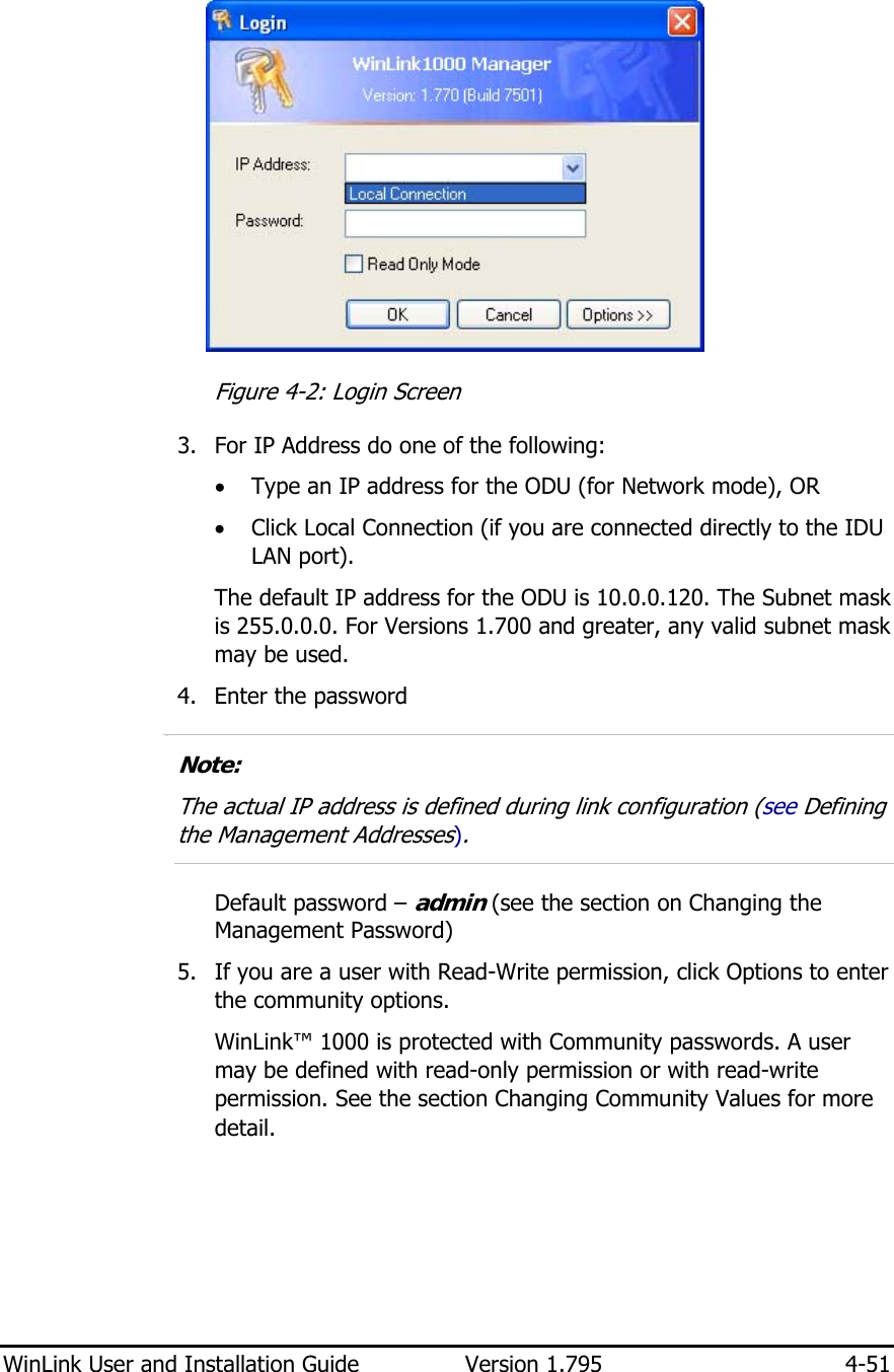 WinLink User and Installation Guide  Version 1.795  4-51   Figure  4-2: Login Screen 3. For IP Address do one of the following:  • Type an IP address for the ODU (for Network mode), OR • Click Local Connection (if you are connected directly to the IDU LAN port). The default IP address for the ODU is 10.0.0.120. The Subnet mask is 255.0.0.0. For Versions 1.700 and greater, any valid subnet mask may be used. 4. Enter the password 1.  Note: The actual IP address is defined during link configuration (see Defining the Management Addresses).  Default password – admin (see the section on Changing the Management Password) 5. If you are a user with Read-Write permission, click Options to enter the community options. WinLink™ 1000 is protected with Community passwords. A user may be defined with read-only permission or with read-write permission. See the section Changing Community Values for more detail. 