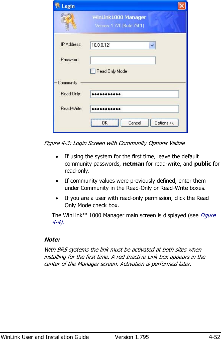  WinLink User and Installation Guide  Version 1.795  4-52   Figure  4-3: Login Screen with Community Options Visible • If using the system for the first time, leave the default community passwords, netman for read-write, and public for read-only.  • If community values were previously defined, enter them under Community in the Read-Only or Read-Write boxes. • If you are a user with read-only permission, click the Read Only Mode check box. The WinLink™ 1000 Manager main screen is displayed (see Figure  4-4).  Note: With BRS systems the link must be activated at both sites when installing for the first time. A red Inactive Link box appears in the center of the Manager screen. Activation is performed later.  