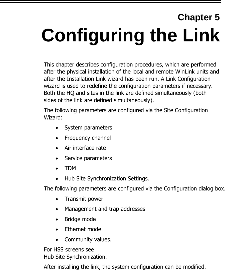  Chapter 5 Configuring the Link This chapter describes configuration procedures, which are performed after the physical installation of the local and remote WinLink units and after the Installation Link wizard has been run. A Link Configuration wizard is used to redefine the configuration parameters if necessary. Both the HQ and sites in the link are defined simultaneously (both sides of the link are defined simultaneously).   The following parameters are configured via the Site Configuration Wizard: • System parameters • Frequency channel • Air interface rate • Service parameters • TDM • Hub Site Synchronization Settings. The following parameters are configured via the Configuration dialog box. • Transmit power • Management and trap addresses • Bridge mode • Ethernet mode • Community values. For HSS screens see  Hub Site Synchronization. After installing the link, the system configuration can be modified.   