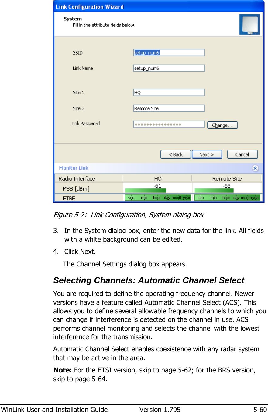  WinLink User and Installation Guide  Version 1.795  5-60   Figure  5-2:  Link Configuration, System dialog box 3. In the System dialog box, enter the new data for the link. All fields with a white background can be edited. 4. Click Next. The Channel Settings dialog box appears. Selecting Channels: Automatic Channel Select You are required to define the operating frequency channel. Newer versions have a feature called Automatic Channel Select (ACS). This allows you to define several allowable frequency channels to which you can change if interference is detected on the channel in use. ACS performs channel monitoring and selects the channel with the lowest interference for the transmission.  Automatic Channel Select enables coexistence with any radar system that may be active in the area. Note: For the ETSI version, skip to page 5-62; for the BRS version, skip to page 5-64.    