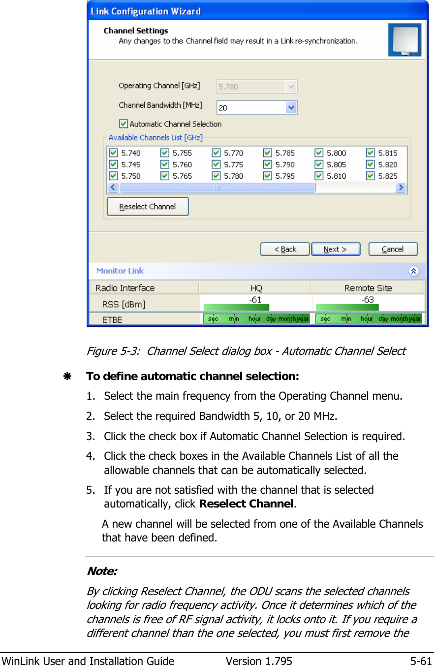  WinLink User and Installation Guide  Version 1.795  5-61   Figure  5-3:  Channel Select dialog box - Automatic Channel Select Æ To define automatic channel selection: 1. Select the main frequency from the Operating Channel menu. 2. Select the required Bandwidth 5, 10, or 20 MHz. 3. Click the check box if Automatic Channel Selection is required. 4. Click the check boxes in the Available Channels List of all the allowable channels that can be automatically selected. 5. If you are not satisfied with the channel that is selected automatically, click Reselect Channel. A new channel will be selected from one of the Available Channels that have been defined.  Note:  By clicking Reselect Channel, the ODU scans the selected channels looking for radio frequency activity. Once it determines which of the channels is free of RF signal activity, it locks onto it. If you require a different channel than the one selected, you must first remove the 