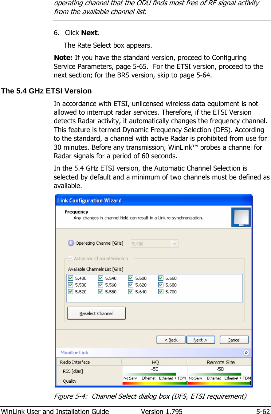  WinLink User and Installation Guide  Version 1.795  5-62  operating channel that the ODU finds most free of RF signal activity from the available channel list.   6. Click Next. The Rate Select box appears. Note: If you have the standard version, proceed to Configuring Service Parameters, page 5-65.  For the ETSI version, proceed to the next section; for the BRS version, skip to page 5-64.  The 5.4 GHz ETSI Version In accordance with ETSI, unlicensed wireless data equipment is not allowed to interrupt radar services. Therefore, if the ETSI Version detects Radar activity, it automatically changes the frequency channel. This feature is termed Dynamic Frequency Selection (DFS). According to the standard, a channel with active Radar is prohibited from use for 30 minutes. Before any transmission, WinLink™ probes a channel for Radar signals for a period of 60 seconds.  In the 5.4 GHz ETSI version, the Automatic Channel Selection is selected by default and a minimum of two channels must be defined as available.  Figure  5-4:  Channel Select dialog box (DFS, ETSI requirement) 