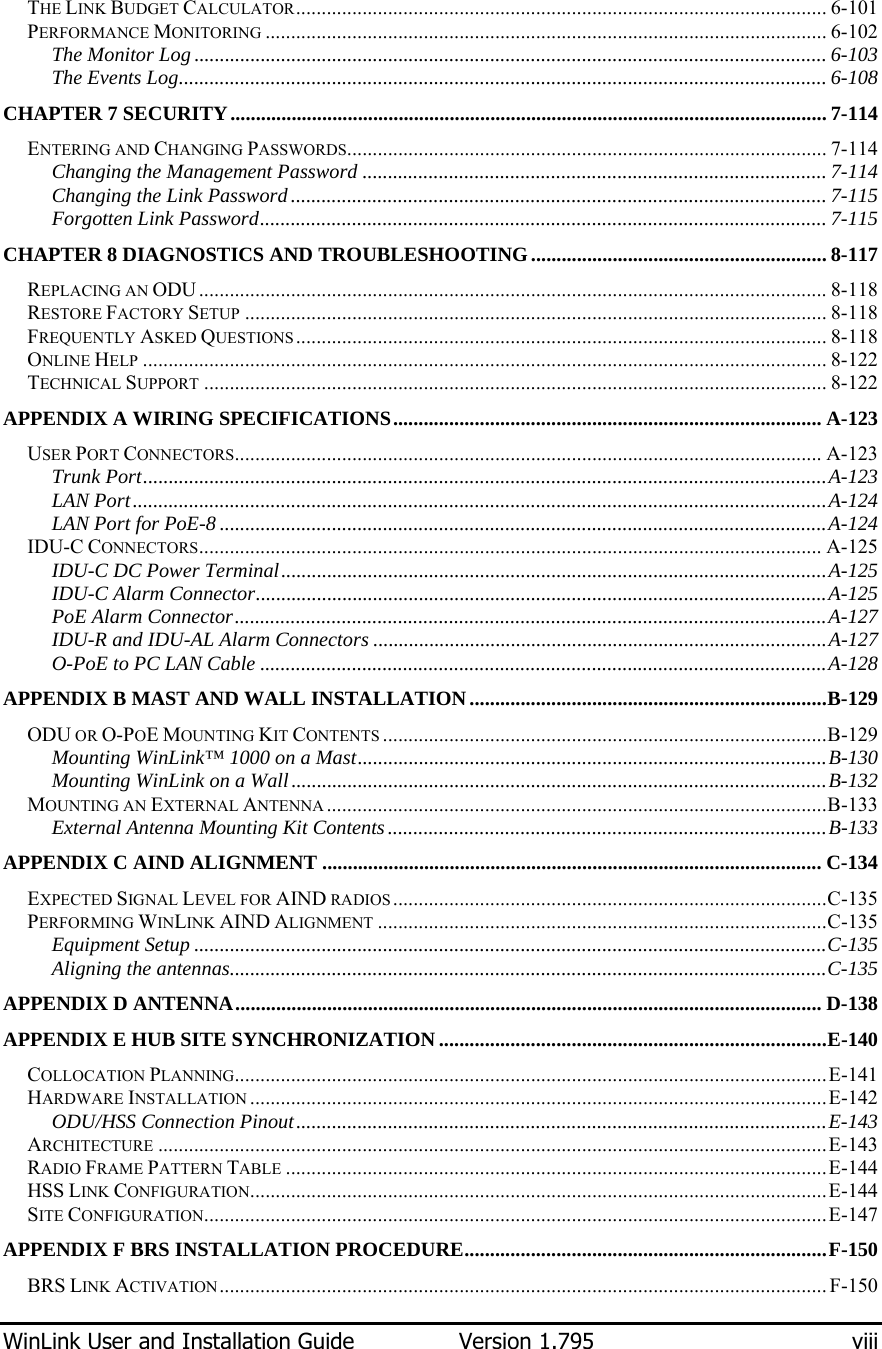  WinLink User and Installation Guide  Version 1.795  viii  THE LINK BUDGET CALCULATOR........................................................................................................ 6-101 PERFORMANCE MONITORING .............................................................................................................. 6-102 The Monitor Log ............................................................................................................................ 6-103 The Events Log............................................................................................................................... 6-108 CHAPTER 7 SECURITY..................................................................................................................... 7-114 ENTERING AND CHANGING PASSWORDS.............................................................................................. 7-114 Changing the Management Password ........................................................................................... 7-114 Changing the Link Password......................................................................................................... 7-115 Forgotten Link Password............................................................................................................... 7-115 CHAPTER 8 DIAGNOSTICS AND TROUBLESHOOTING.......................................................... 8-117 REPLACING AN ODU ........................................................................................................................... 8-118 RESTORE FACTORY SETUP .................................................................................................................. 8-118 FREQUENTLY ASKED QUESTIONS ........................................................................................................ 8-118 ONLINE HELP ...................................................................................................................................... 8-122 TECHNICAL SUPPORT .......................................................................................................................... 8-122 APPENDIX A WIRING SPECIFICATIONS.................................................................................... A-123 USER PORT CONNECTORS................................................................................................................... A-123 Trunk Port......................................................................................................................................A-123 LAN Port........................................................................................................................................A-124 LAN Port for PoE-8.......................................................................................................................A-124 IDU-C CONNECTORS.......................................................................................................................... A-125 IDU-C DC Power Terminal...........................................................................................................A-125 IDU-C Alarm Connector................................................................................................................A-125 PoE Alarm Connector....................................................................................................................A-127 IDU-R and IDU-AL Alarm Connectors .........................................................................................A-127 O-PoE to PC LAN Cable ...............................................................................................................A-128 APPENDIX B MAST AND WALL INSTALLATION......................................................................B-129 ODU OR O-POE MOUNTING KIT CONTENTS .......................................................................................B-129 Mounting WinLink™ 1000 on a Mast............................................................................................B-130 Mounting WinLink on a Wall.........................................................................................................B-132 MOUNTING AN EXTERNAL ANTENNA ..................................................................................................B-133 External Antenna Mounting Kit Contents......................................................................................B-133 APPENDIX C AIND ALIGNMENT .................................................................................................. C-134 EXPECTED SIGNAL LEVEL FOR AIND RADIOS .....................................................................................C-135 PERFORMING WINLINK AIND ALIGNMENT ........................................................................................C-135 Equipment Setup ............................................................................................................................C-135 Aligning the antennas.....................................................................................................................C-135 APPENDIX D ANTENNA................................................................................................................... D-138 APPENDIX E HUB SITE SYNCHRONIZATION............................................................................E-140 COLLOCATION PLANNING....................................................................................................................E-141 HARDWARE INSTALLATION .................................................................................................................E-142 ODU/HSS Connection Pinout........................................................................................................E-143 ARCHITECTURE ...................................................................................................................................E-143 RADIO FRAME PATTERN TABLE ..........................................................................................................E-144 HSS LINK CONFIGURATION.................................................................................................................E-144 SITE CONFIGURATION..........................................................................................................................E-147 APPENDIX F BRS INSTALLATION PROCEDURE.......................................................................F-150 BRS LINK ACTIVATION....................................................................................................................... F-150 