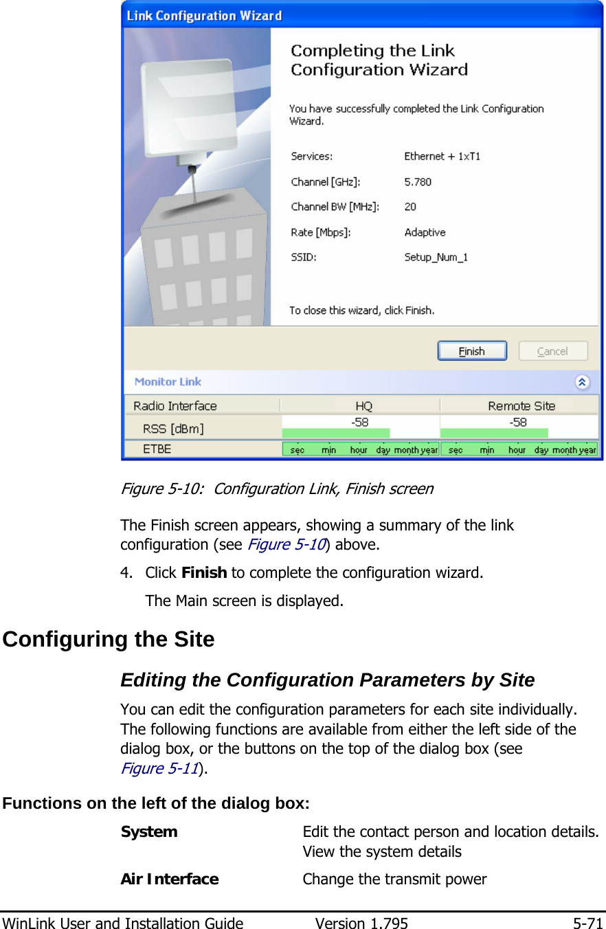  WinLink User and Installation Guide  Version 1.795  5-71   Figure  5-10:  Configuration Link, Finish screen The Finish screen appears, showing a summary of the link configuration (see Figure  5-10) above. 4. Click Finish to complete the configuration wizard. The Main screen is displayed. Configuring the Site Editing the Configuration Parameters by Site You can edit the configuration parameters for each site individually. The following functions are available from either the left side of the dialog box, or the buttons on the top of the dialog box (see Figure  5-11).  Functions on the left of the dialog box: System     Edit the contact person and location details. View the system details  Air Interface     Change the transmit power  