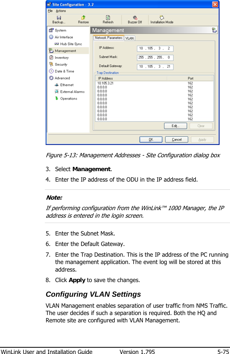  WinLink User and Installation Guide  Version 1.795  5-75   Figure  5-13: Management Addresses - Site Configuration dialog box 3. Select Management. 4. Enter the IP address of the ODU in the IP address field.  Note: If performing configuration from the WinLink™ 1000 Manager, the IP address is entered in the login screen.  5. Enter the Subnet Mask. 6. Enter the Default Gateway. 7. Enter the Trap Destination. This is the IP address of the PC running the management application. The event log will be stored at this address. 8. Click Apply to save the changes. Configuring VLAN Settings VLAN Management enables separation of user traffic from NMS Traffic. The user decides if such a separation is required. Both the HQ and Remote site are configured with VLAN Management. 