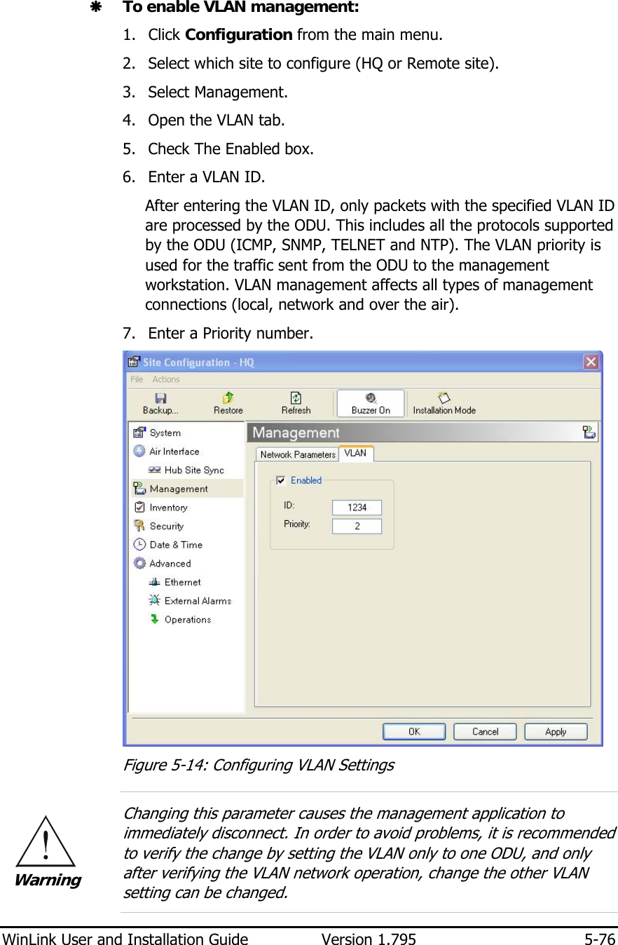  WinLink User and Installation Guide  Version 1.795  5-76  Æ To enable VLAN management: 1. Click Configuration from the main menu. 2. Select which site to configure (HQ or Remote site). 3. Select Management. 4. Open the VLAN tab. 5. Check The Enabled box. 6. Enter a VLAN ID. After entering the VLAN ID, only packets with the specified VLAN ID are processed by the ODU. This includes all the protocols supported by the ODU (ICMP, SNMP, TELNET and NTP). The VLAN priority is used for the traffic sent from the ODU to the management workstation. VLAN management affects all types of management connections (local, network and over the air).  7. Enter a Priority number.  Figure  5-14: Configuring VLAN Settings  Changing this parameter causes the management application to immediately disconnect. In order to avoid problems, it is recommended to verify the change by setting the VLAN only to one ODU, and only after verifying the VLAN network operation, change the other VLAN setting can be changed.  Warning 