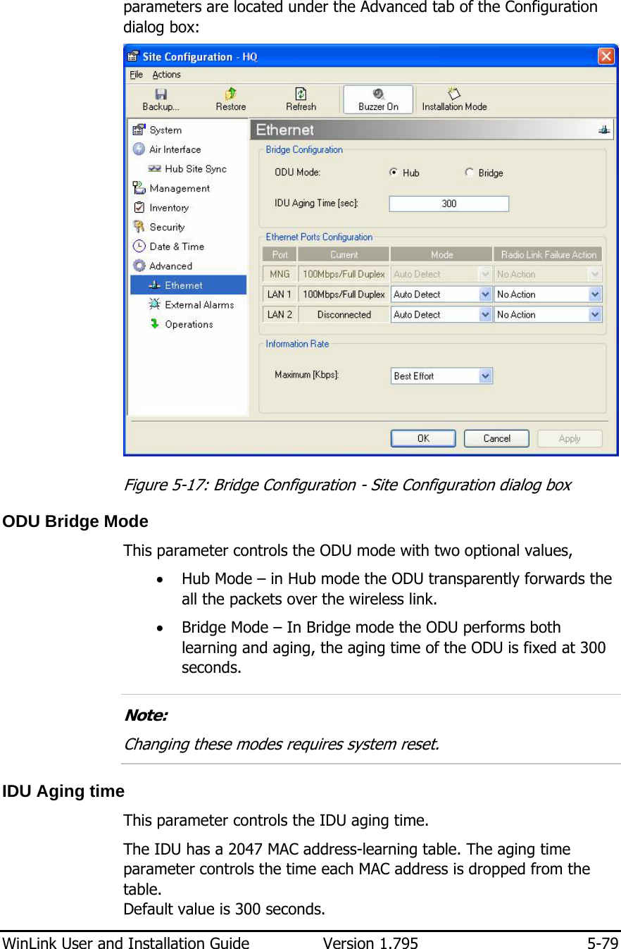  WinLink User and Installation Guide  Version 1.795  5-79  parameters are located under the Advanced tab of the Configuration dialog box:  Figure  5-17: Bridge Configuration - Site Configuration dialog box ODU Bridge Mode This parameter controls the ODU mode with two optional values,  • Hub Mode – in Hub mode the ODU transparently forwards the all the packets over the wireless link. • Bridge Mode – In Bridge mode the ODU performs both learning and aging, the aging time of the ODU is fixed at 300 seconds.  Note: Changing these modes requires system reset.  IDU Aging time This parameter controls the IDU aging time.  The IDU has a 2047 MAC address-learning table. The aging time parameter controls the time each MAC address is dropped from the table.  Default value is 300 seconds.  