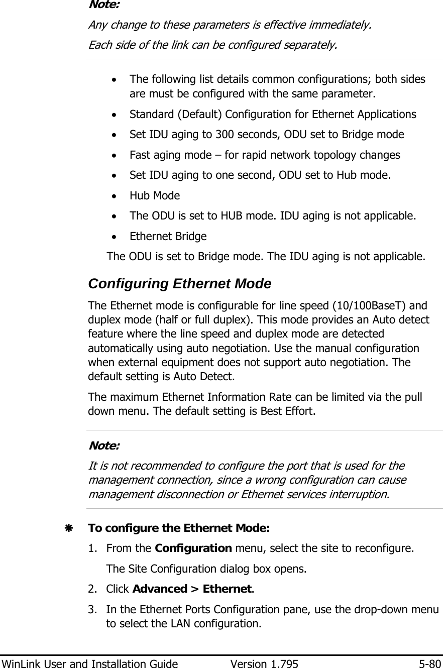  WinLink User and Installation Guide  Version 1.795  5-80   Note: Any change to these parameters is effective immediately. Each side of the link can be configured separately.  • The following list details common configurations; both sides are must be configured with the same parameter. • Standard (Default) Configuration for Ethernet Applications • Set IDU aging to 300 seconds, ODU set to Bridge mode • Fast aging mode – for rapid network topology changes • Set IDU aging to one second, ODU set to Hub mode. • Hub Mode  • The ODU is set to HUB mode. IDU aging is not applicable. • Ethernet Bridge  The ODU is set to Bridge mode. The IDU aging is not applicable. Configuring Ethernet Mode The Ethernet mode is configurable for line speed (10/100BaseT) and duplex mode (half or full duplex). This mode provides an Auto detect feature where the line speed and duplex mode are detected automatically using auto negotiation. Use the manual configuration when external equipment does not support auto negotiation. The default setting is Auto Detect.  The maximum Ethernet Information Rate can be limited via the pull down menu. The default setting is Best Effort.  Note: It is not recommended to configure the port that is used for the management connection, since a wrong configuration can cause management disconnection or Ethernet services interruption.  Æ To configure the Ethernet Mode: 1. From the Configuration menu, select the site to reconfigure. The Site Configuration dialog box opens. 2. Click Advanced &gt; Ethernet. 3. In the Ethernet Ports Configuration pane, use the drop-down menu to select the LAN configuration. 