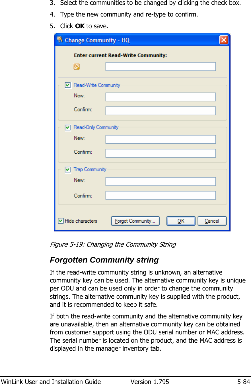  WinLink User and Installation Guide  Version 1.795  5-84  3. Select the communities to be changed by clicking the check box. 4. Type the new community and re-type to confirm.  5. Click OK to save.  Figure  5-19: Changing the Community String Forgotten Community string If the read-write community string is unknown, an alternative community key can be used. The alternative community key is unique per ODU and can be used only in order to change the community strings. The alternative community key is supplied with the product, and it is recommended to keep it safe.  If both the read-write community and the alternative community key are unavailable, then an alternative community key can be obtained from customer support using the ODU serial number or MAC address. The serial number is located on the product, and the MAC address is displayed in the manager inventory tab. 
