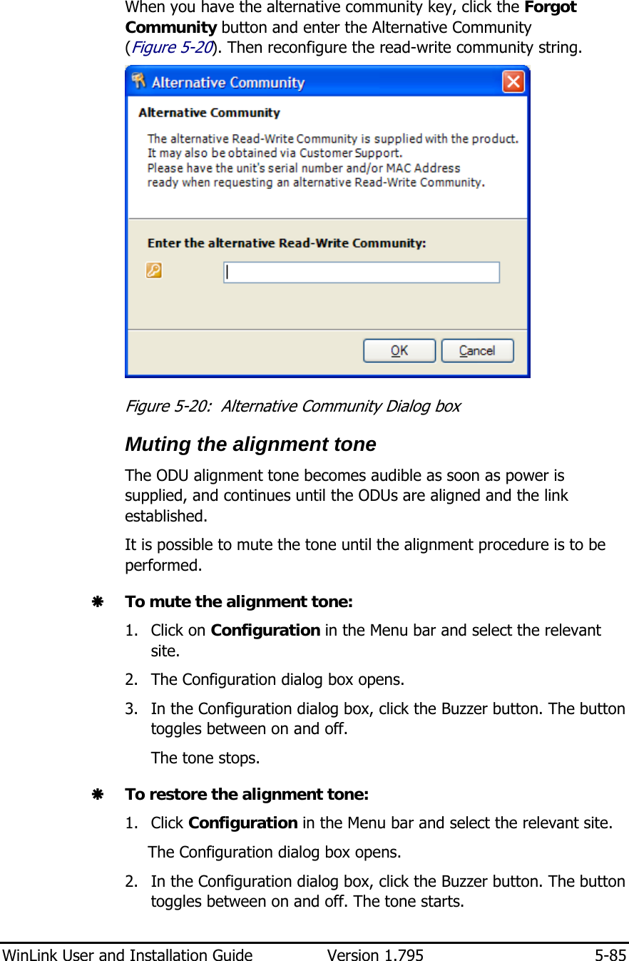  WinLink User and Installation Guide  Version 1.795  5-85  When you have the alternative community key, click the Forgot Community button and enter the Alternative Community (Figure  5-20). Then reconfigure the read-write community string.  Figure  5-20:  Alternative Community Dialog box Muting the alignment tone The ODU alignment tone becomes audible as soon as power is supplied, and continues until the ODUs are aligned and the link established. It is possible to mute the tone until the alignment procedure is to be performed.  Æ To mute the alignment tone: 1. Click on Configuration in the Menu bar and select the relevant site. 2. The Configuration dialog box opens. 3. In the Configuration dialog box, click the Buzzer button. The button toggles between on and off. The tone stops. Æ To restore the alignment tone: 1. Click Configuration in the Menu bar and select the relevant site. The Configuration dialog box opens. 2. In the Configuration dialog box, click the Buzzer button. The button toggles between on and off. The tone starts. 
