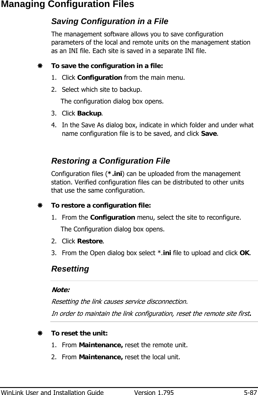  WinLink User and Installation Guide  Version 1.795  5-87  Managing Configuration Files Saving Configuration in a File The management software allows you to save configuration parameters of the local and remote units on the management station as an INI file. Each site is saved in a separate INI file. Æ To save the configuration in a file: 1. Click Configuration from the main menu. 2. Select which site to backup. The configuration dialog box opens. 3. Click Backup. 4. In the Save As dialog box, indicate in which folder and under what name configuration file is to be saved, and click Save.  Restoring a Configuration File Configuration files (*.ini) can be uploaded from the management station. Verified configuration files can be distributed to other units that use the same configuration. Æ To restore a configuration file: 1. From the Configuration menu, select the site to reconfigure. The Configuration dialog box opens. 2. Click Restore. 3. From the Open dialog box select *.ini file to upload and click OK. Resetting   Note: Resetting the link causes service disconnection. In order to maintain the link configuration, reset the remote site first.  Æ To reset the unit: 1. From Maintenance, reset the remote unit. 2. From Maintenance, reset the local unit.  