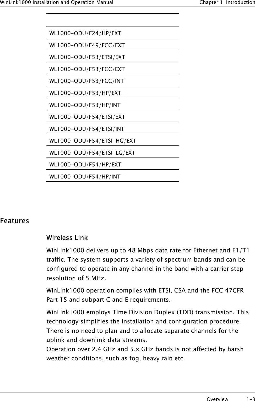 WinLink1000 Installation and Operation Manual  Chapter 1  Introduction  WL1000-ODU/F24/HP/EXT WL1000-ODU/F49/FCC/EXT WL1000-ODU/F53/ETSI/EXT WL1000-ODU/F53/FCC/EXT WL1000-ODU/F53/FCC/INT WL1000-ODU/F53/HP/EXT WL1000-ODU/F53/HP/INT WL1000-ODU/F54/ETSI/EXT WL1000-ODU/F54/ETSI/INT WL1000-ODU/F54/ETSI-HG/EXT WL1000-ODU/F54/ETSI-LG/EXT WL1000-ODU/F54/HP/EXT WL1000-ODU/F54/HP/INT   Features Wireless Link WinLink1000 delivers up to 48 Mbps data rate for Ethernet and E1/T1 traffic. The system supports a variety of spectrum bands and can be configured to operate in any channel in the band with a carrier step resolution of 5 MHz. WinLink1000 operation complies with ETSI, CSA and the FCC 47CFR Part 15 and subpart C and E requirements. WinLink1000 employs Time Division Duplex (TDD) transmission. This technology simplifies the installation and configuration procedure. There is no need to plan and to allocate separate channels for the uplink and downlink data streams.  Operation over 2.4 GHz and 5.x GHz bands is not affected by harsh weather conditions, such as fog, heavy rain etc.  Overview 1-3 