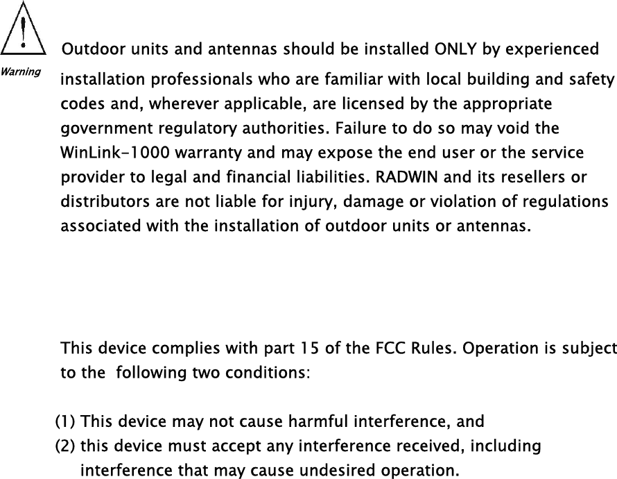 Outdoor units and antennas should be installed ONLY by experienced Warning    installation professionals who are familiar with local building and safety codes and, wherever applicable, are licensed by the appropriate  government regulatory authorities. Failure to do so may void the WinLink-1000 warranty and may expose the end user or the service provider to legal and financial liabilities. RADWIN and its resellers or distributors are not liable for injury, damage or violation of regulations associated with the installation of outdoor units or antennas.      This device complies with part 15 of the FCC Rules. Operation is subject to the  following two conditions:              (1) This device may not cause harmful interference, and             (2) this device must accept any interference received, including                  interference that may cause undesired operation.       