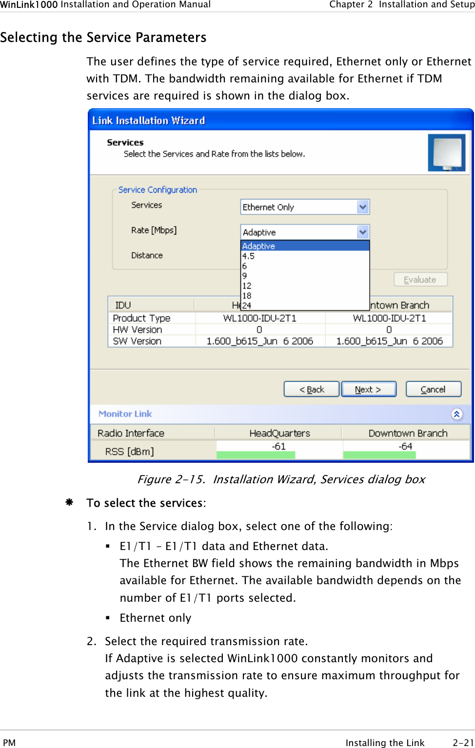 WinLink1000 Installation and Operation Manual  Chapter  2  Installation and Setup Selecting the Service Parameters The user defines the type of service required, Ethernet only or Ethernet with TDM. The bandwidth remaining available for Ethernet if TDM services are required is shown in the dialog box.  Figure  2-15.  Installation Wizard, Services dialog box Æ To select the services: 1. In the Service dialog box, select one of the following:  E1/T1 – E1/T1 data and Ethernet data. The Ethernet BW field shows the remaining bandwidth in Mbps available for Ethernet. The available bandwidth depends on the number of E1/T1 ports selected.  Ethernet only 2. Select the required transmission rate. If Adaptive is selected WinLink1000 constantly monitors and adjusts the transmission rate to ensure maximum throughput for the link at the highest quality.  PM  Installing the Link  2-21 