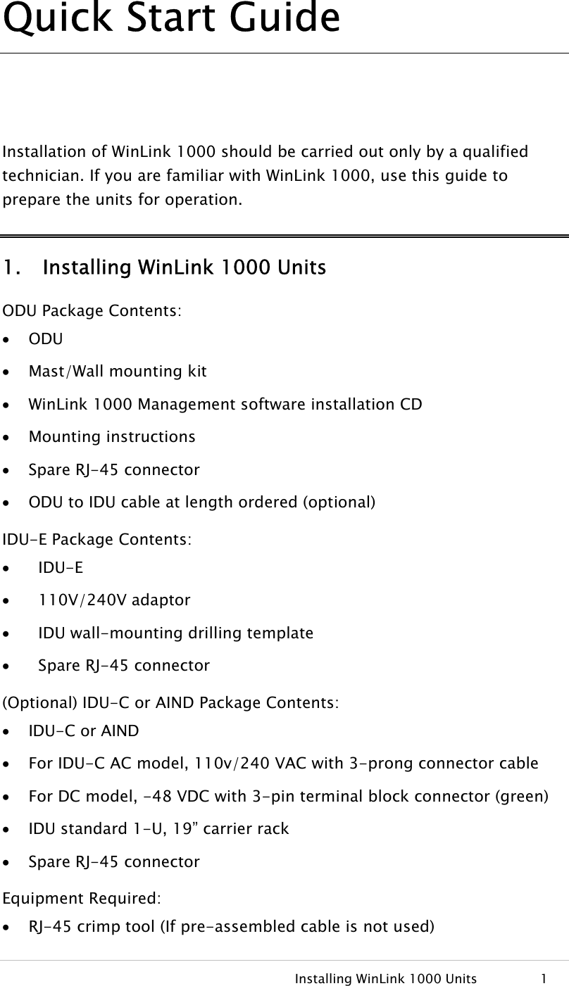   Installing WinLink 1000 Units  1 Quick Start Guide  Installation of WinLink 1000 should be carried out only by a qualified technician. If you are familiar with WinLink 1000, use this guide to prepare the units for operation. 1. Installing WinLink 1000 Units ODU Package Contents: • ODU • Mast/Wall mounting kit • WinLink 1000 Management software installation CD • Mounting instructions • Spare RJ-45 connector • ODU to IDU cable at length ordered (optional) IDU-E Package Contents: •   IDU-E •   110V/240V adaptor •   IDU wall-mounting drilling template •   Spare RJ-45 connector (Optional) IDU-C or AIND Package Contents: • IDU-C or AIND• For IDU-C AC model, 110v/240 VAC with 3-prong connector cable • For DC model, -48 VDC with 3-pin terminal block connector (green) • IDU standard 1-U, 19” carrier rack • Spare RJ-45 connector Equipment Required: • RJ-45 crimp tool (If pre-assembled cable is not used) 