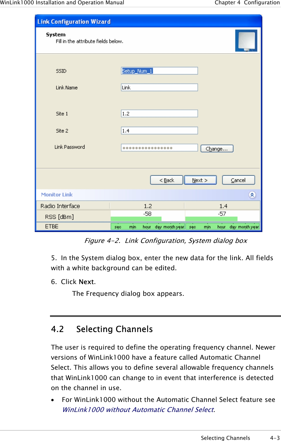 WinLink1000 Installation and Operation Manual  Chapter  4  Configuration  Figure  4-2.  Link Configuration, System dialog box 5.  In the System dialog box, enter the new data for the link. All fields with a white background can be edited. 6. Click Next. The Frequency dialog box appears. 4.2 Selecting Channels The user is required to define the operating frequency channel. Newer versions of WinLink1000 have a feature called Automatic Channel Select. This allows you to define several allowable frequency channels that WinLink1000 can change to in event that interference is detected on the channel in use. • For WinLink1000 without the Automatic Channel Select feature see WinLink1000 without Automatic Channel Select.  Selecting Channels  4-3 