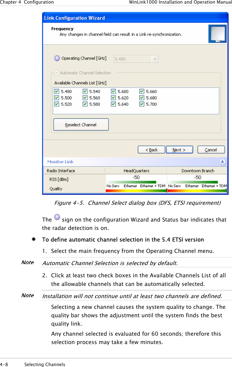 Chapter  4  Configuration  WinLink1000 Installation and Operation Manual  Figure  4-5.  Channel Select dialog box (DFS, ETSI requirement) The  sign on the configuration Wizard and Status bar indicates that the radar detection is on. Æ To define automatic channel selection in the 5.4 ETSI version 1. Select the main frequency from the Operating Channel menu.  NoteAutomatic Channel Selection is selected by default.  2. Click at least two check boxes in the Available Channels List of all the allowable channels that can be automatically selected.  NoteInstallation will not continue until at least two channels are defined.  Selecting a new channel causes the system quality to change. The quality bar shows the adjustment until the system finds the best quality link.  Any channel selected is evaluated for 60 seconds; therefore this selection process may take a few minutes. 4-8 Selecting Channels  