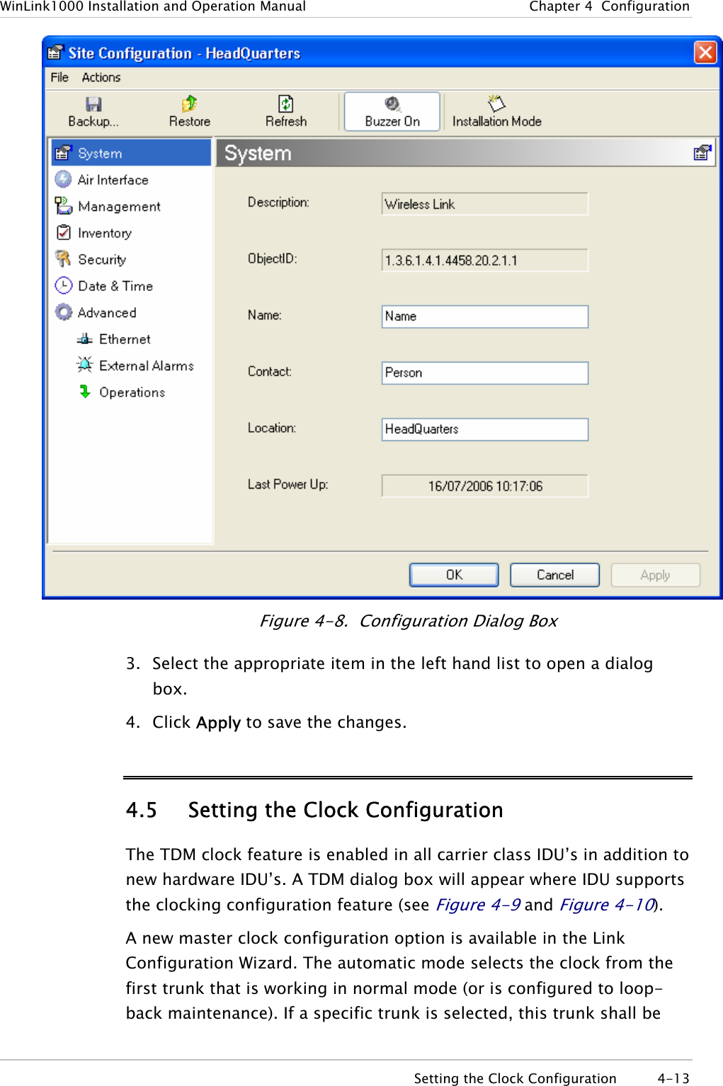 WinLink1000 Installation and Operation Manual  Chapter  4  Configuration  Figure  4-8.  Configuration Dialog Box 3. Select the appropriate item in the left hand list to open a dialog box. 4. Click Apply to save the changes. 4.5 Setting the Clock Configuration The TDM clock feature is enabled in all carrier class IDU’s in addition to new hardware IDU’s. A TDM dialog box will appear where IDU supports the clocking configuration feature (see Figure  4-9 and Figure  4-10). A new master clock configuration option is available in the Link Configuration Wizard. The automatic mode selects the clock from the first trunk that is working in normal mode (or is configured to loop-back maintenance). If a specific trunk is selected, this trunk shall be   Setting the Clock Configuration  4-13 