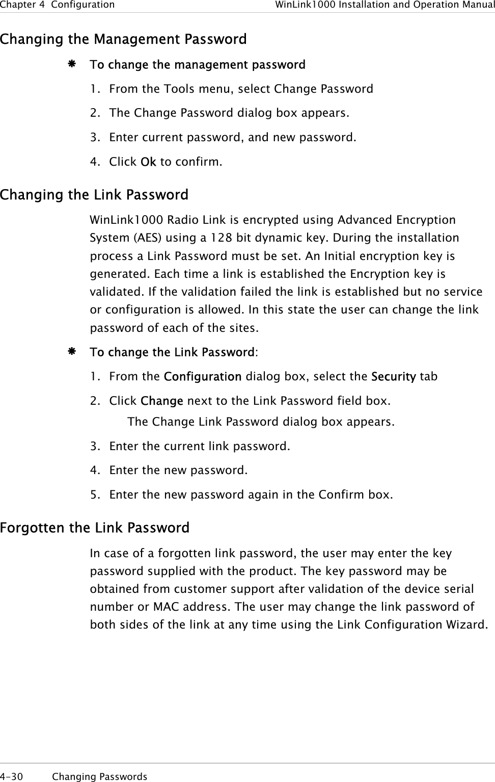 Chapter  4  Configuration  WinLink1000 Installation and Operation Manual Changing the Management Password Æ To change the management password 1. From the Tools menu, select Change Password 2. The Change Password dialog box appears. 3. Enter current password, and new password. 4. Click Ok to confirm. Changing the Link Password WinLink1000 Radio Link is encrypted using Advanced Encryption System (AES) using a 128 bit dynamic key. During the installation process a Link Password must be set. An Initial encryption key is generated. Each time a link is established the Encryption key is validated. If the validation failed the link is established but no service or configuration is allowed. In this state the user can change the link password of each of the sites.  Æ To change the Link Password: 1. From the Configuration dialog box, select the Security tab 2. Click Change next to the Link Password field box. The Change Link Password dialog box appears. 3. Enter the current link password. 4. Enter the new password. 5. Enter the new password again in the Confirm box. Forgotten the Link Password In case of a forgotten link password, the user may enter the key password supplied with the product. The key password may be obtained from customer support after validation of the device serial number or MAC address. The user may change the link password of both sides of the link at any time using the Link Configuration Wizard.  4-30 Changing Passwords  
