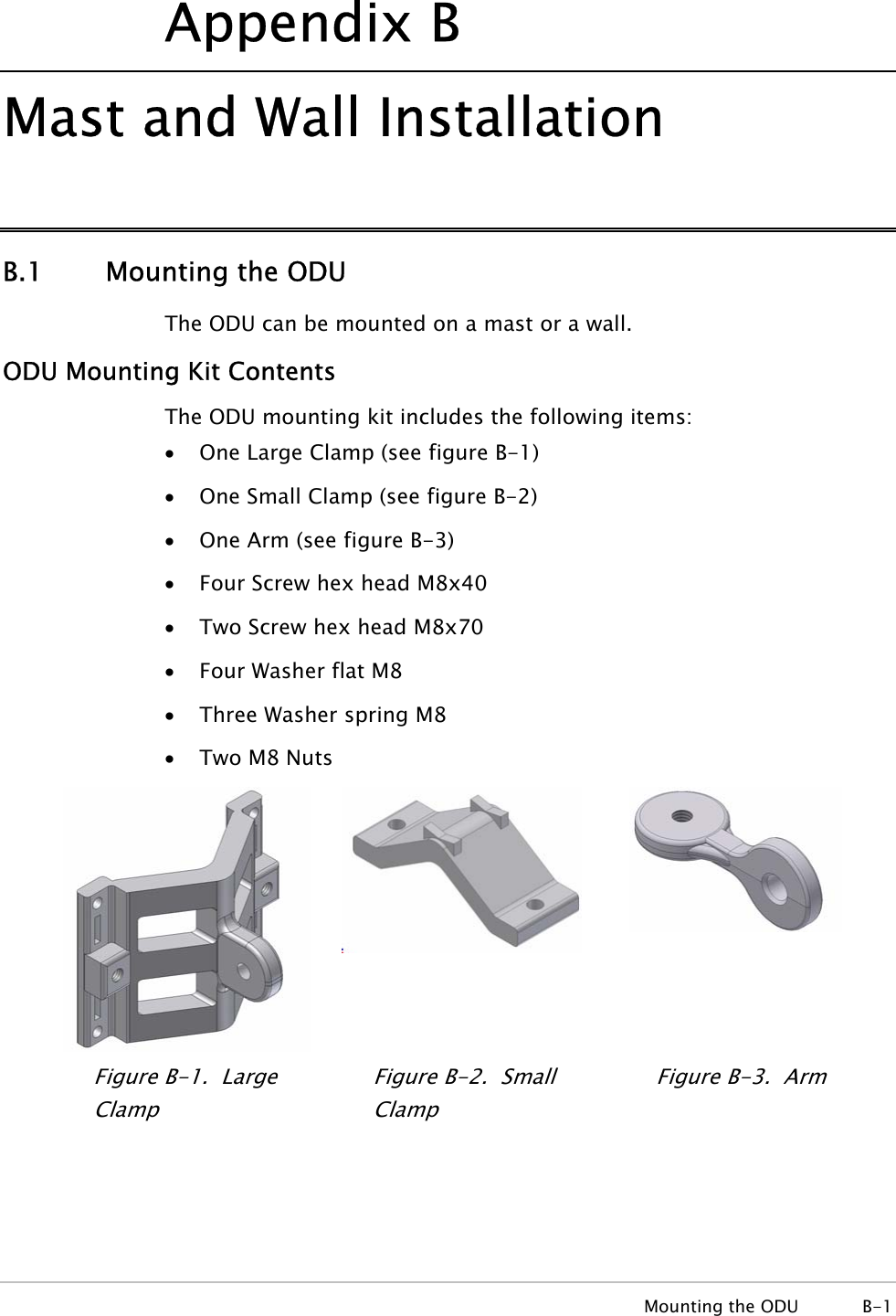Appendix  B Mast and Wall Installation B.1 Mounting the ODU The ODU can be mounted on a mast or a wall. ODU Mounting Kit Contents The ODU mounting kit includes the following items: • One Large Clamp (see figure B-1) • One Small Clamp (see figure B-2) • One Arm (see figure B-3) • Four Screw hex head M8x40 • Two Screw hex head M8x70 • Four Washer flat M8 • Three Washer spring M8 • Two M8 Nuts   Figure  B-1.  Large Clamp Figure  B-2.  Small Clamp Figure  B-3.  Arm  Mounting the ODU  B-1 