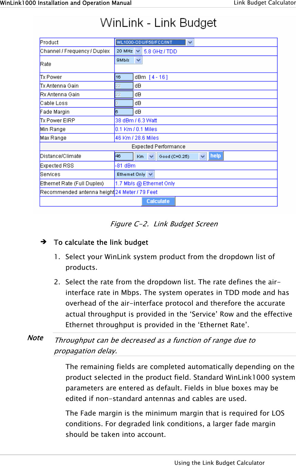 WinLink1000 Installation and Operation Manual    Link Budget Calculator  Figure  C-2.  Link Budget Screen Î To calculate the link budget 1. Select your WinLink system product from the dropdown list of products. 2. Select the rate from the dropdown list. The rate defines the air-interface rate in Mbps. The system operates in TDD mode and has overhead of the air-interface protocol and therefore the accurate actual throughput is provided in the ‘Service’ Row and the effective Ethernet throughput is provided in the ‘Ethernet Rate’.  Note  Throughput can be decreased as a function of range due to propagation delay.  The remaining fields are completed automatically depending on the product selected in the product field. Standard WinLink1000 system parameters are entered as default. Fields in blue boxes may be edited if non-standard antennas and cables are used. The Fade margin is the minimum margin that is required for LOS conditions. For degraded link conditions, a larger fade margin should be taken into account.   Using the Link Budget Calculator   