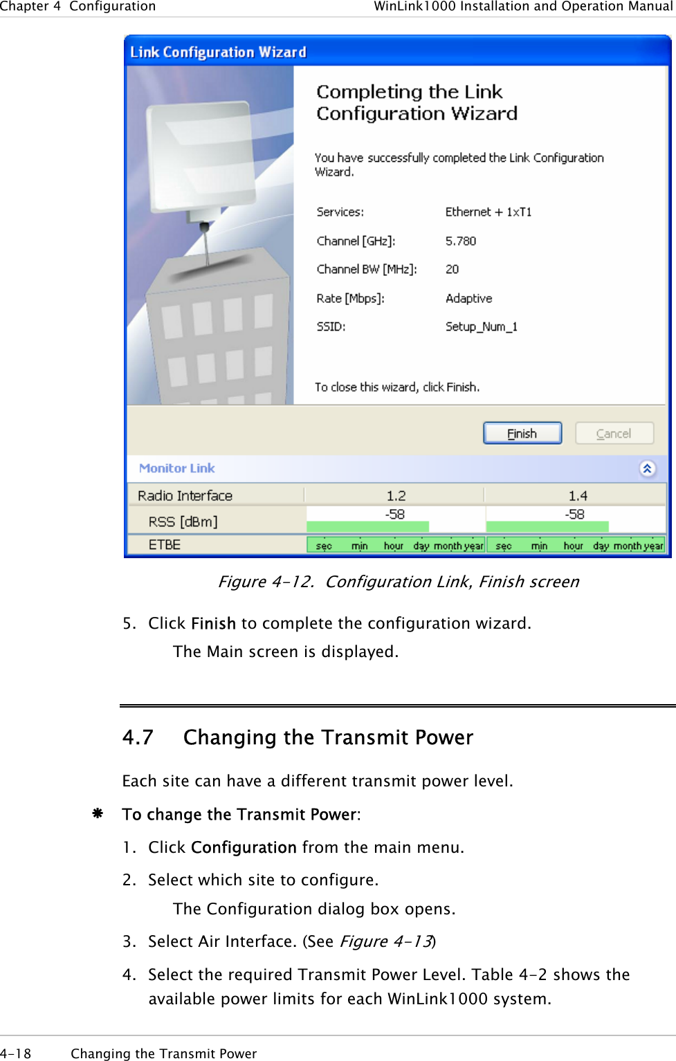 Chapter  4  Configuration  WinLink1000 Installation and Operation Manual  Figure  4-12.  Configuration Link, Finish screen 5. Click Finish to complete the configuration wizard. The Main screen is displayed. 4.7 Changing the Transmit Power Each site can have a different transmit power level.  Æ To change the Transmit Power: 1. Click Configuration from the main menu. 2. Select which site to configure. The Configuration dialog box opens. 3. Select Air Interface. (See Figure  4-13) 4. Select the required Transmit Power Level. Table  4-2 shows the available power limits for each WinLink1000 system.  4-18  Changing the Transmit Power  