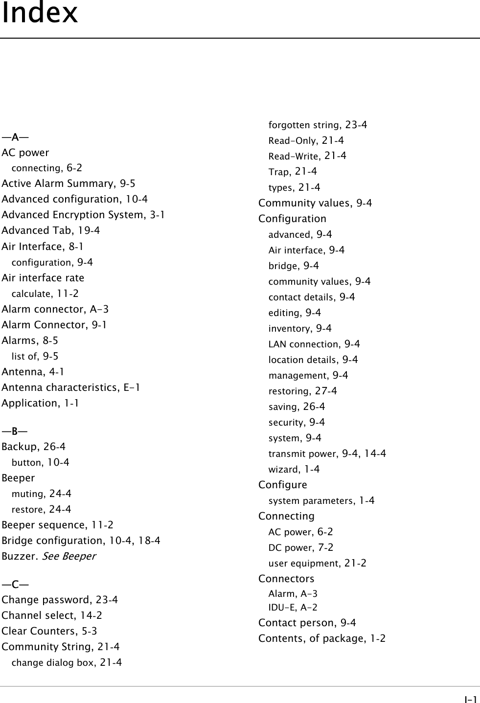 Index   —A— AC power connecting,  2-6 Active Alarm Summary,  5-9 Advanced configuration,  4-10  Advanced Encryption System,  1-3 Advanced Tab,  4-19  Air Interface,  1-8 configuration,  4-9 Air interface rate calculate,  2-11  Alarm connector, A-3 Alarm Connector,  1-9 Alarms, 5-8 list of,  5-9 Antenna, 1-4 Antenna characteristics, E-1 Application, 1-1 —B— Backup, 4-26  button,  4-10  Beeper muting,  4-24  restore,  4-24  Beeper sequence,  2-11  Bridge configuration,  4-10 , 4-18  Buzzer. See Beeper —C— Change password,  4-23  Channel select,  2-14  Clear Counters,  3-5 Community String,  4-21  change dialog box,  4-21  forgotten string,  4-23  Read-Only,  4-21  Read-Write,  4-21  Trap,  4-21  types,  4-21  Community values,  4-9 Configuration advanced,  4-9 Air interface,  4-9 bridge,  4-9 community values,  4-9 contact details,  4-9 editing,  4-9 inventory,  4-9 LAN connection,  4-9 location details,  4-9 management,  4-9 restoring,  4-27  saving,  4-26  security,  4-9 system,  4-9 transmit power,  4-9,  4-14  wizard,  4-1 Configure system parameters,  4-1 Connecting AC power,  2-6 DC power,  2-7 user equipment,  2-21  Connectors Alarm, A-3 IDU-E, A-2 Contact person,  4-9 Contents, of package,  2-1  I-1 