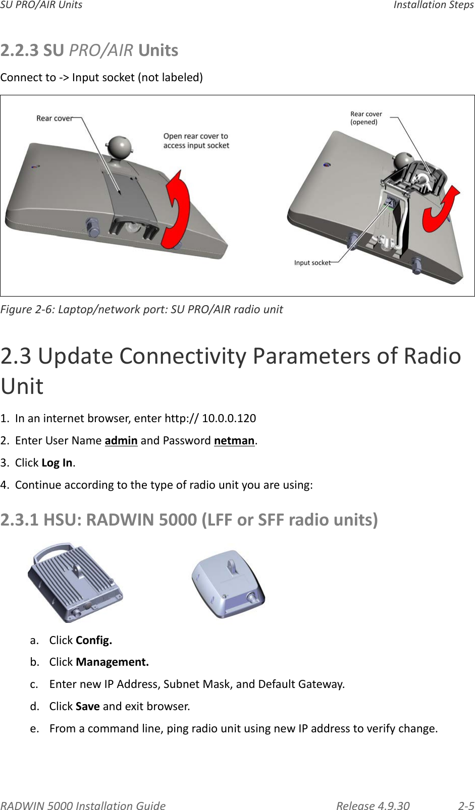 RADWIN5000InstallationGuide Release4.9.30 2‐5SUPRO/AIRUnits InstallationSteps2.2.3SUPRO/AIRUnitsConnectto‐&gt;Inputsocket(notlabeled)Figure2‐6:Laptop/networkport:SUPRO/AIRradiounit2.3UpdateConnectivityParametersofRadioUnit1. Inaninternetbrowser,enterhttp://10.0.0.1202. EnterUserNameadminandPasswordnetman.3. ClickLogIn.4. Continueaccordingtothetypeofradiounityouareusing:2.3.1HSU:RADWIN5000(LFForSFFradiounits)a. ClickConfig.b. ClickManagement.c. EnternewIPAddress,SubnetMask,andDefaultGateway.d. ClickSaveandexitbrowser.e. Fromacommandline,pingradiounitusingnewIPaddresstoverifychange.