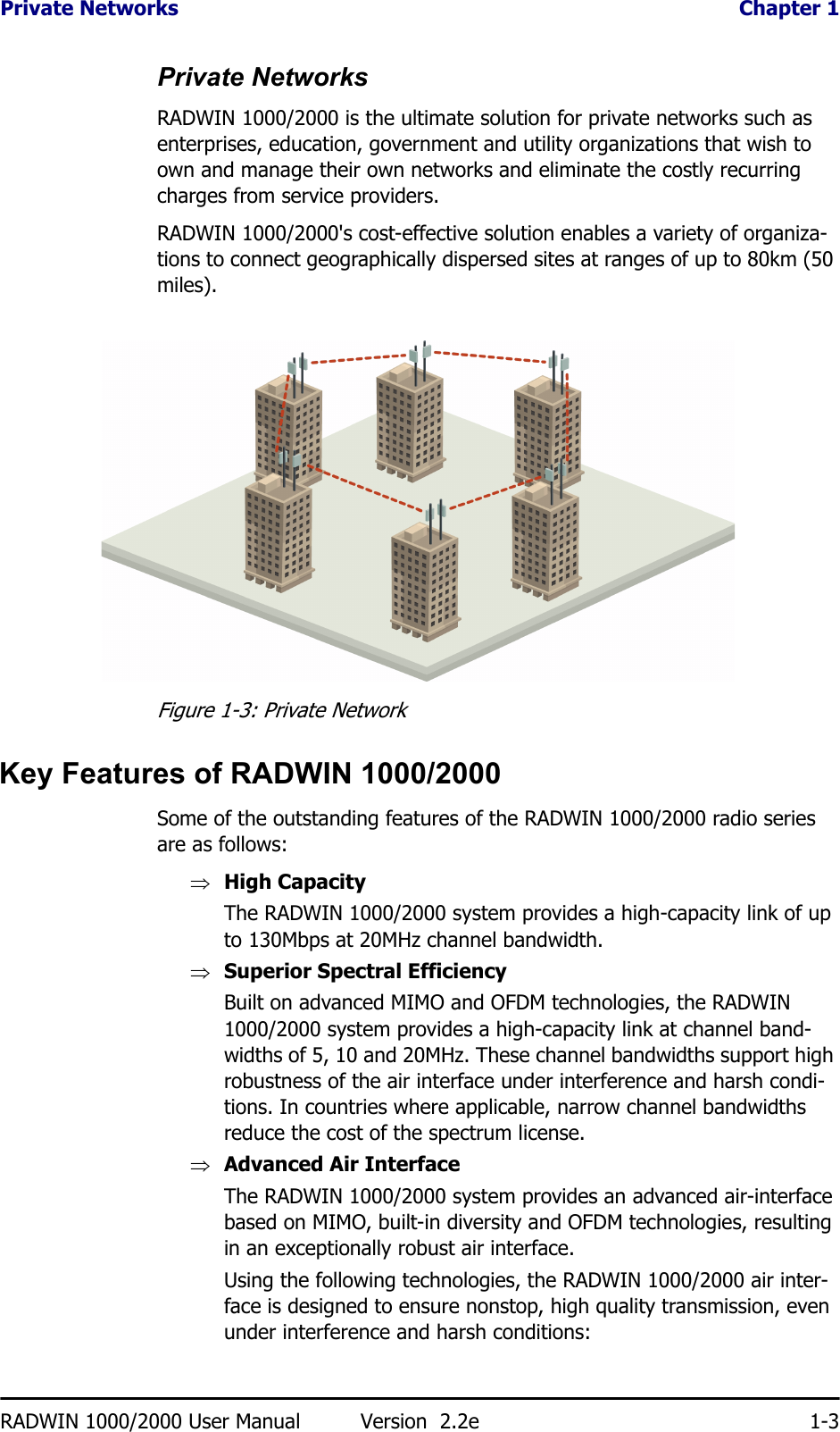 Private Networks  Chapter 1RADWIN 1000/2000 User Manual Version  2.2e 1-3Private NetworksRADWIN 1000/2000 is the ultimate solution for private networks such as enterprises, education, government and utility organizations that wish to own and manage their own networks and eliminate the costly recurring charges from service providers.RADWIN 1000/2000&apos;s cost-effective solution enables a variety of organiza-tions to connect geographically dispersed sites at ranges of up to 80km (50 miles).Figure 1-3: Private NetworkKey Features of RADWIN 1000/2000Some of the outstanding features of the RADWIN 1000/2000 radio series are as follows:⇒High CapacityThe RADWIN 1000/2000 system provides a high-capacity link of up to 130Mbps at 20MHz channel bandwidth.⇒Superior Spectral EfficiencyBuilt on advanced MIMO and OFDM technologies, the RADWIN 1000/2000 system provides a high-capacity link at channel band-widths of 5, 10 and 20MHz. These channel bandwidths support high robustness of the air interface under interference and harsh condi-tions. In countries where applicable, narrow channel bandwidths reduce the cost of the spectrum license.⇒Advanced Air InterfaceThe RADWIN 1000/2000 system provides an advanced air-interface based on MIMO, built-in diversity and OFDM technologies, resulting in an exceptionally robust air interface. Using the following technologies, the RADWIN 1000/2000 air inter-face is designed to ensure nonstop, high quality transmission, even under interference and harsh conditions: