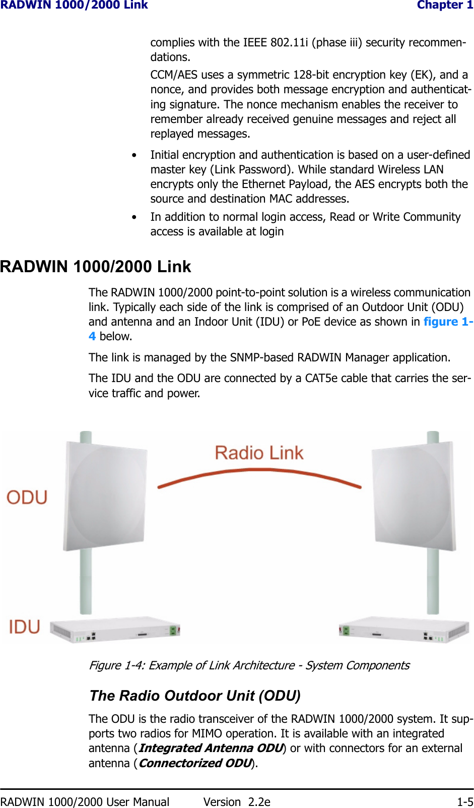 RADWIN 1000/2000 Link  Chapter 1RADWIN 1000/2000 User Manual Version  2.2e 1-5complies with the IEEE 802.11i (phase iii) security recommen-dations.CCM/AES uses a symmetric 128-bit encryption key (EK), and a nonce, and provides both message encryption and authenticat-ing signature. The nonce mechanism enables the receiver to remember already received genuine messages and reject all replayed messages.• Initial encryption and authentication is based on a user-defined master key (Link Password). While standard Wireless LAN encrypts only the Ethernet Payload, the AES encrypts both the source and destination MAC addresses.• In addition to normal login access, Read or Write Community access is available at loginRADWIN 1000/2000 LinkThe RADWIN 1000/2000 point-to-point solution is a wireless communication link. Typically each side of the link is comprised of an Outdoor Unit (ODU) and antenna and an Indoor Unit (IDU) or PoE device as shown in figure 1-4 below.The link is managed by the SNMP-based RADWIN Manager application.The IDU and the ODU are connected by a CAT5e cable that carries the ser-vice traffic and power. Figure 1-4: Example of Link Architecture - System ComponentsThe Radio Outdoor Unit (ODU)The ODU is the radio transceiver of the RADWIN 1000/2000 system. It sup-ports two radios for MIMO operation. It is available with an integrated antenna (Integrated Antenna ODU) or with connectors for an external antenna (Connectorized ODU).