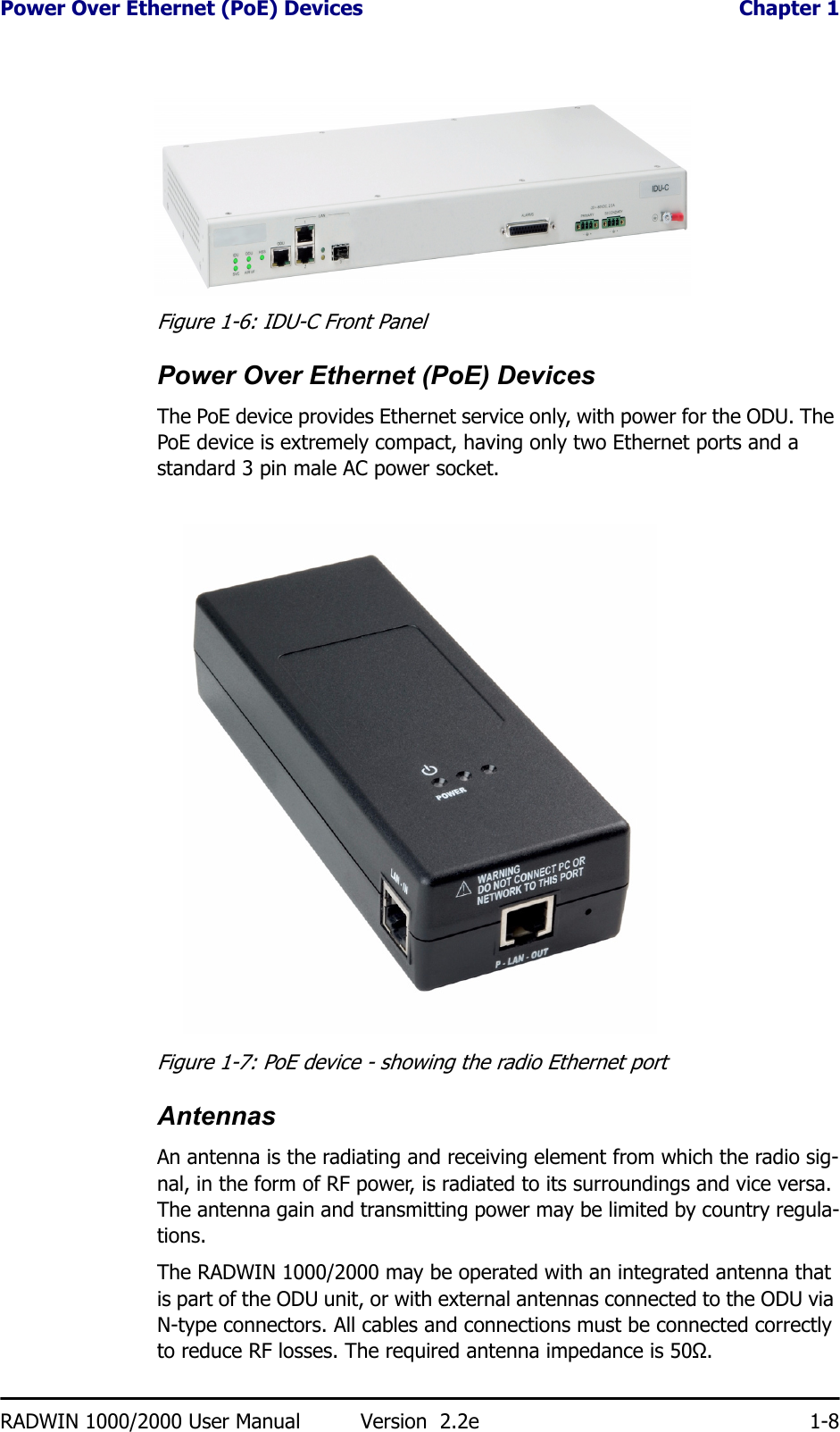 Power Over Ethernet (PoE) Devices  Chapter 1RADWIN 1000/2000 User Manual Version  2.2e 1-8Figure 1-6: IDU-C Front PanelPower Over Ethernet (PoE) DevicesThe PoE device provides Ethernet service only, with power for the ODU. The PoE device is extremely compact, having only two Ethernet ports and a standard 3 pin male AC power socket.Figure 1-7: PoE device - showing the radio Ethernet portAntennasAn antenna is the radiating and receiving element from which the radio sig-nal, in the form of RF power, is radiated to its surroundings and vice versa. The antenna gain and transmitting power may be limited by country regula-tions.The RADWIN 1000/2000 may be operated with an integrated antenna that is part of the ODU unit, or with external antennas connected to the ODU via N-type connectors. All cables and connections must be connected correctly to reduce RF losses. The required antenna impedance is 50Ω.