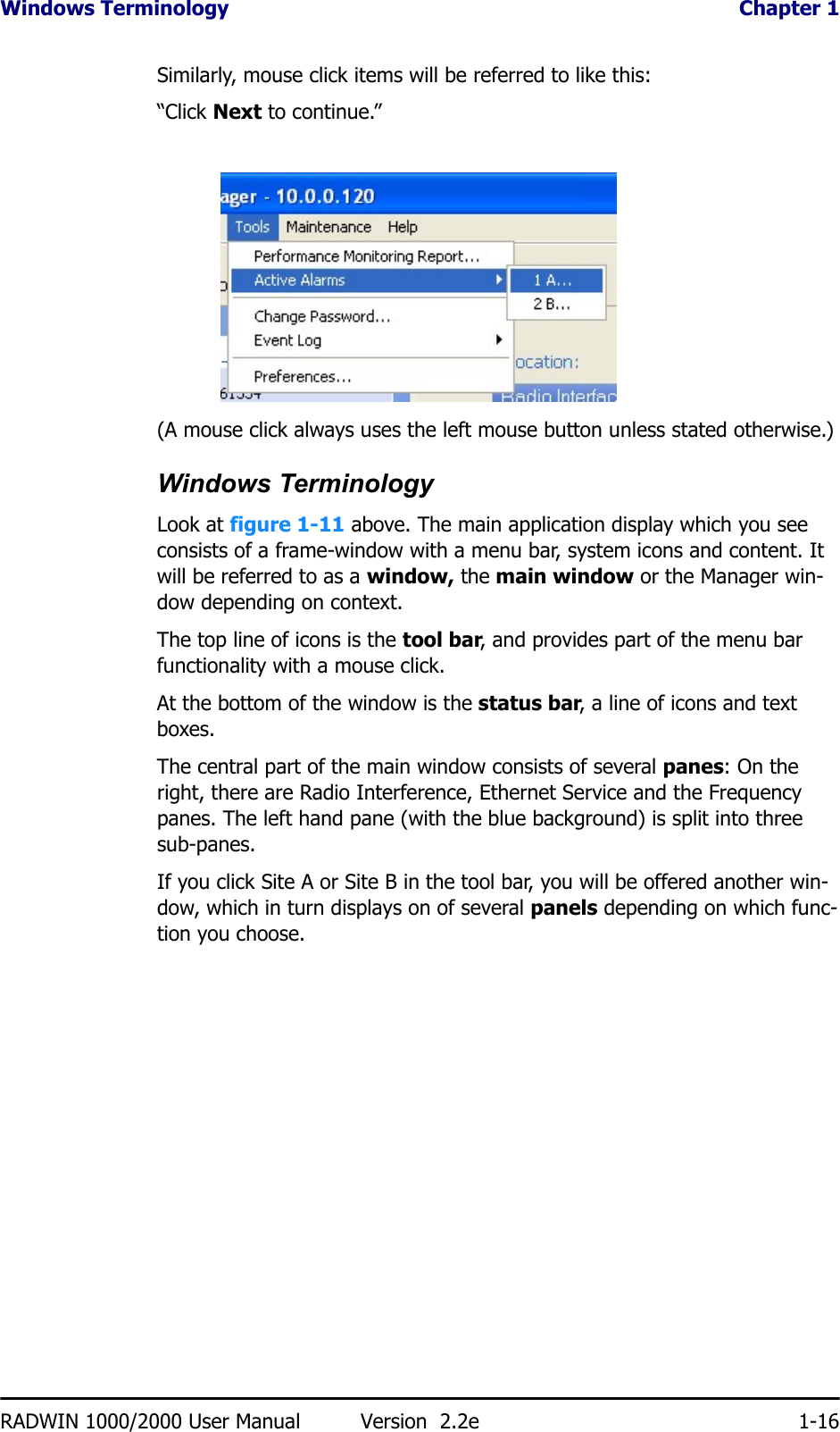 Windows Terminology  Chapter 1RADWIN 1000/2000 User Manual Version  2.2e 1-16Similarly, mouse click items will be referred to like this:“Click Next to continue.”(A mouse click always uses the left mouse button unless stated otherwise.)Windows TerminologyLook at figure 1-11 above. The main application display which you see consists of a frame-window with a menu bar, system icons and content. It will be referred to as a window, the main window or the Manager win-dow depending on context.The top line of icons is the tool bar, and provides part of the menu bar functionality with a mouse click.At the bottom of the window is the status bar, a line of icons and text boxes.The central part of the main window consists of several panes: On the right, there are Radio Interference, Ethernet Service and the Frequency panes. The left hand pane (with the blue background) is split into three sub-panes.If you click Site A or Site B in the tool bar, you will be offered another win-dow, which in turn displays on of several panels depending on which func-tion you choose.