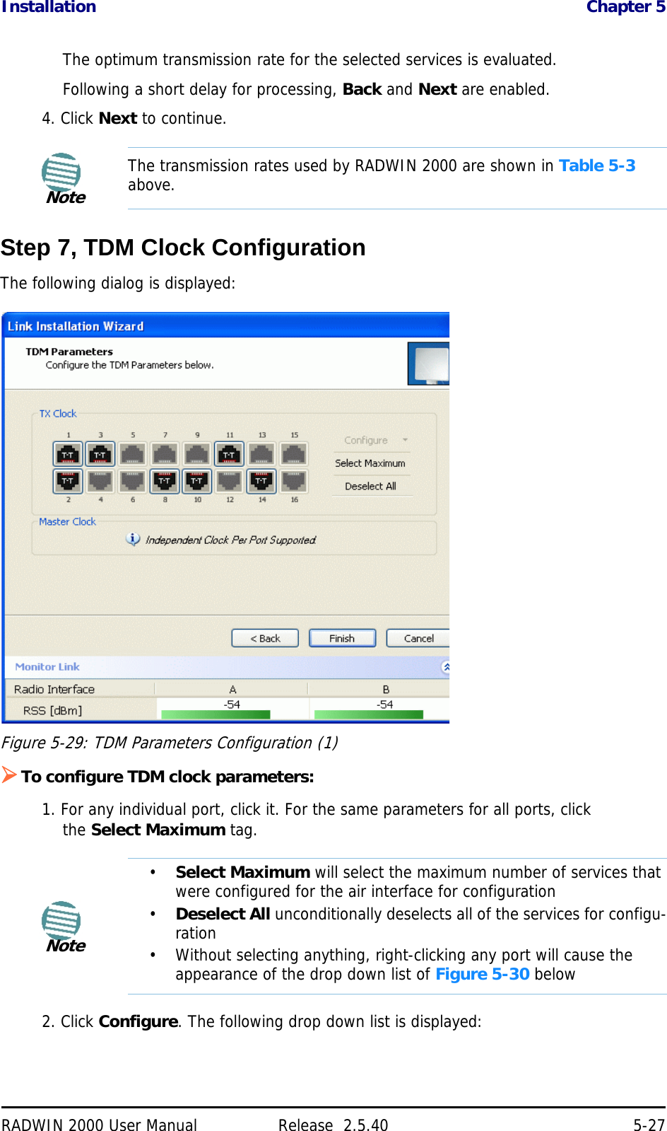 Installation Chapter 5RADWIN 2000 User Manual Release  2.5.40 5-27The optimum transmission rate for the selected services is evaluated.Following a short delay for processing, Back and Next are enabled.4. Click Next to continue.Step 7, TDM Clock ConfigurationThe following dialog is displayed:Figure 5-29: TDM Parameters Configuration (1)To configure TDM clock parameters:1. For any individual port, click it. For the same parameters for all ports, click the Select Maximum tag.2. Click Configure. The following drop down list is displayed:NoteThe transmission rates used by RADWIN 2000 are shown in Table 5-3 above.Note•Select Maximum will select the maximum number of services that were configured for the air interface for configuration•Deselect All unconditionally deselects all of the services for configu-ration• Without selecting anything, right-clicking any port will cause the appearance of the drop down list of Figure 5-30 below