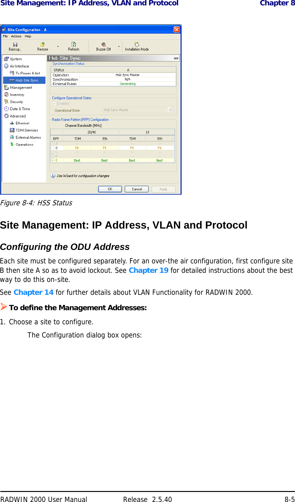 Site Management: IP Address, VLAN and Protocol Chapter 8RADWIN 2000 User Manual Release  2.5.40 8-5Figure 8-4: HSS StatusSite Management: IP Address, VLAN and ProtocolConfiguring the ODU AddressEach site must be configured separately. For an over-the air configuration, first configure site B then site A so as to avoid lockout. See Chapter 19 for detailed instructions about the best way to do this on-site.See Chapter 14 for further details about VLAN Functionality for RADWIN 2000.To define the Management Addresses:1. Choose a site to configure.The Configuration dialog box opens: