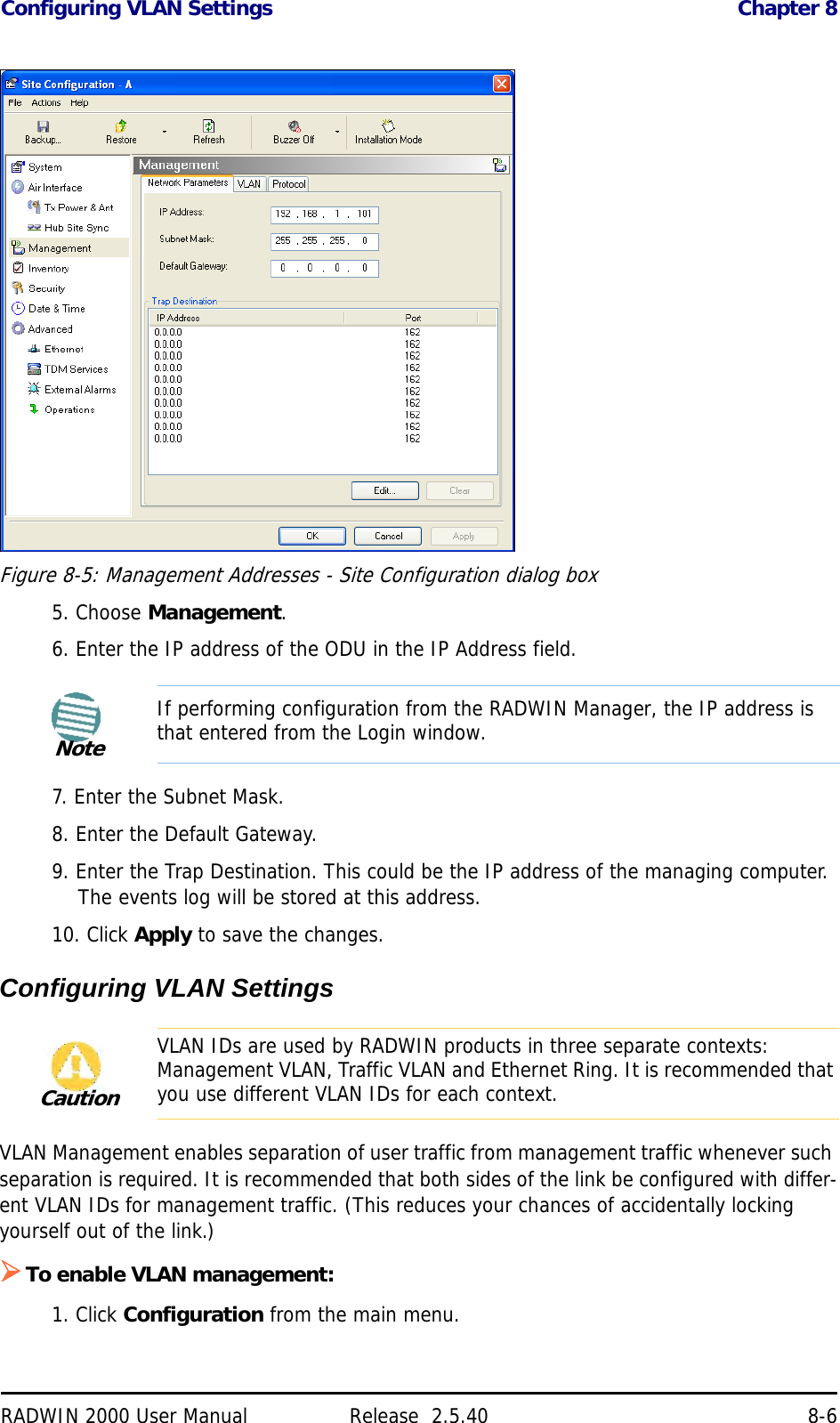 Configuring VLAN Settings Chapter 8RADWIN 2000 User Manual Release  2.5.40 8-6Figure 8-5: Management Addresses - Site Configuration dialog box5. Choose Management.6. Enter the IP address of the ODU in the IP Address field.7. Enter the Subnet Mask.8. Enter the Default Gateway.9. Enter the Trap Destination. This could be the IP address of the managing computer. The events log will be stored at this address.10. Click Apply to save the changes.Configuring VLAN SettingsVLAN Management enables separation of user traffic from management traffic whenever such separation is required. It is recommended that both sides of the link be configured with differ-ent VLAN IDs for management traffic. (This reduces your chances of accidentally locking yourself out of the link.)To enable VLAN management:1. Click Configuration from the main menu.NoteIf performing configuration from the RADWIN Manager, the IP address is that entered from the Login window.CautionVLAN IDs are used by RADWIN products in three separate contexts: Management VLAN, Traffic VLAN and Ethernet Ring. It is recommended that you use different VLAN IDs for each context.