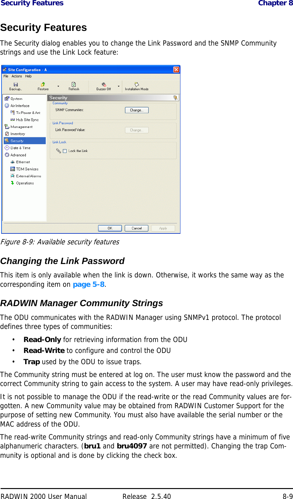 Security Features Chapter 8RADWIN 2000 User Manual Release  2.5.40 8-9Security FeaturesThe Security dialog enables you to change the Link Password and the SNMP Community strings and use the Link Lock feature: Figure 8-9: Available security featuresChanging the Link PasswordThis item is only available when the link is down. Otherwise, it works the same way as the corresponding item on page 5-8.RADWIN Manager Community StringsThe ODU communicates with the RADWIN Manager using SNMPv1 protocol. The protocol defines three types of communities:•Read-Only for retrieving information from the ODU•Read-Write to configure and control the ODU•Trap used by the ODU to issue traps.The Community string must be entered at log on. The user must know the password and the correct Community string to gain access to the system. A user may have read-only privileges.It is not possible to manage the ODU if the read-write or the read Community values are for-gotten. A new Community value may be obtained from RADWIN Customer Support for the purpose of setting new Community. You must also have available the serial number or the MAC address of the ODU.The read-write Community strings and read-only Community strings have a minimum of five alphanumeric characters. (bru1 and bru4097 are not permitted). Changing the trap Com-munity is optional and is done by clicking the check box.