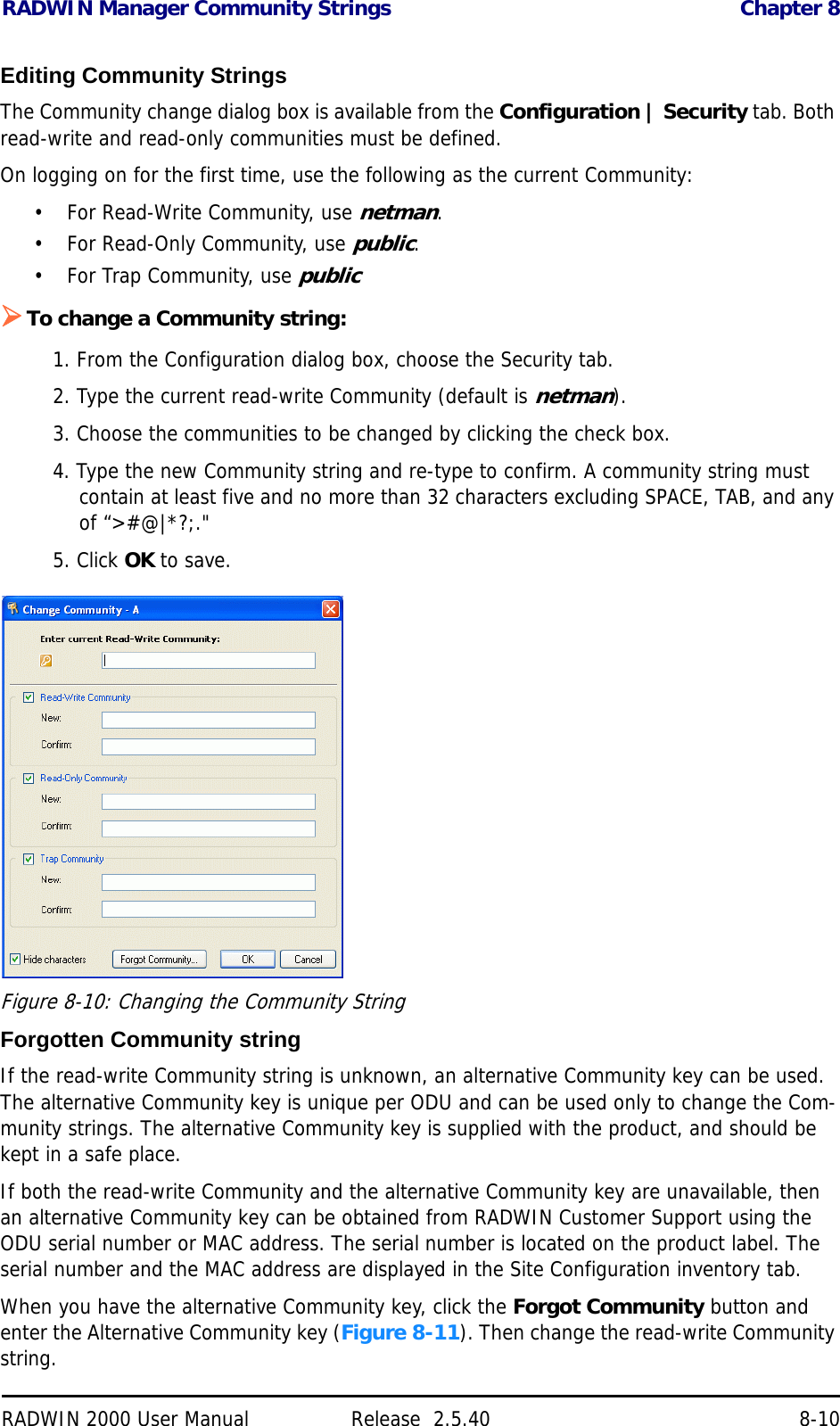 RADWIN Manager Community Strings Chapter 8RADWIN 2000 User Manual Release  2.5.40 8-10Editing Community StringsThe Community change dialog box is available from the Configuration | Security tab. Both read-write and read-only communities must be defined. On logging on for the first time, use the following as the current Community:• For Read-Write Community, use netman. • For Read-Only Community, use public.• For Trap Community, use publicTo change a Community string:1. From the Configuration dialog box, choose the Security tab.2. Type the current read-write Community (default is netman).3. Choose the communities to be changed by clicking the check box.4. Type the new Community string and re-type to confirm. A community string must contain at least five and no more than 32 characters excluding SPACE, TAB, and any of “&gt;#@|*?;.&quot;5. Click OK to save.Figure 8-10: Changing the Community StringForgotten Community stringIf the read-write Community string is unknown, an alternative Community key can be used. The alternative Community key is unique per ODU and can be used only to change the Com-munity strings. The alternative Community key is supplied with the product, and should be kept in a safe place. If both the read-write Community and the alternative Community key are unavailable, then an alternative Community key can be obtained from RADWIN Customer Support using the ODU serial number or MAC address. The serial number is located on the product label. The serial number and the MAC address are displayed in the Site Configuration inventory tab.When you have the alternative Community key, click the Forgot Community button and enter the Alternative Community key (Figure 8-11). Then change the read-write Community string.